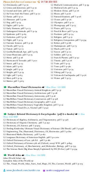 Please feel free to Contact me 📲 01738 359 555
👨 www.facebook.com/tanbir.cox 🖄 tanbir.cox@gmail.com
🕮 Christianity. pdf 🗎 p-70
🕮 Crime and detection. pdf 🗎 p-70
🕮 Crystal and Gem. pdf 🗎 p-76
🕮 Da Vinci And His Times. pdf 🗎 p-70
🕮 Dance. pdf 🗎 p-71
🕮 Dinosaur. pdf 🗎 p-66
🕮 Dog. pdf 🗎 p-73
🕮 Eagles. pdf 🗎 p-60
🕮 Early Humans. pdf 🗎 p-73
🕮 Endangered Animals. pdf 🗎 p-74
🕮 Epidemic. pdf 🗎 p-65
🕮 Evolution. pdf 🗎 p-76
🕮 Flight. pdf 🗎 p-74
🕮 Forensic Science. pdf 🗎 p-76
🕮 Fossils. pdf 🗎 p-73
🕮 Future. pdf 🗎 p-72
🕮 Gorilla,Monkey& Ape. pdf 🗎 p-65
🕮 Great Musicians. pdf 🗎 p-73
🕮 Horse. pdf 🗎 p-76
🕮 Hurricane & Tornado. pdf 🗎 p-71
🕮 Insect. pdf 🗎 p-73
🕮 Islam. pdf 🗎 p-67
🕮 Jungle. pdf 🗎 p-72
🕮 Knight. pdf 🗎 p-74
🕮 Light. pdf 🗎 p-65
🕮 Mars. pdf 🗎 p-74
🕮 Matter. pdf 🗎 p-65
🕮 Media & Communication. pdf 🗎 p-59
🕮 Medieval Life. pdf 🗎 p-74
🕮 Modern China. pdf 🗎 p-76
🕮 Moon. pdf 🗎 p-76
🕮 Natural disasters. pdf 🗎 p-76
🕮 Ocean. pdf 🗎 p-76
🕮 Olympics. pdf 🗎 p-71
🕮 Photograpy. pdf 🗎 p-73
🕮 Pirate. pdf 🗎 p-74
🕮 Pond & River. pdf 🗎 p-74
🕮 Predator. pdf 🗎 p-74
🕮 Religion. pdf 🗎 p-71
🕮 Religions Companion. pdf 🗎 p-354
🕮 Robot. pdf 🗎 p-68
🕮 Shakespeare. pdf 🗎 p-73
🕮 Shark. pdf 🗎 p-76
🕮 Soccer. pdf 🗎 p-72
🕮 Soldier. pdf 🗎 p-73
🕮 Stars & Planets. pdf 🗎 p-52
🕮 Titanic. pdf 🗎 p-76
🕮 Train. pdf 🗎 p-73
🕮 Trees. pdf 🗎 p-361
🕮 Universe. pdf 🗎 p-74
🕮 Viking. pdf 🗎 p-73
🕮 Volcano & Earthquake. pdf 🗎 p-76
🕮 Water. pdf 🗎 p-73
📂 Macmillan Visual Dictonaries ⇨ 7 files (Size: 125 MB)
🕮 Macmillan-Visual.Dictionary-Animal.Kingdom. pdf 🗎 p-37
🕮 Macmillan-Visual.Dictionary-Architecture. pdf 🗎 p-28
🕮 Macmillan-Visual.Dictionary-Astronomy. pdf 🗎 p-16
🕮 MacMillan-Visual.Dictionary-Construcion. pdf 🗎 p-318
🕮 MacMillan-Visual.Dictionary-Geography. pdf 🗎 p-36
🕮 MacMillan-Visual.Dictonary-Vegetable.Kingdom. pdf 🗎 p-22
🕮 MacMillan-Visual-Do_it_Yoursef. pdf 🗎 p-40
📂 Subject Related Dictionary & Encyclopedia ( pdf & e-books) ⇨ 11 files
(Size: 222 MB)
🕮 Dictionary of Algebra, Arithmetic, and Trigonometry. pdf 🗎 p-326
🕮 Dictionary of Organic Chemistry . pdf 🗎 p-257
🕮 Dictionary_Of_Science. pdf 🗎 p-904
🕮 Dorling Kindersley Ultimate Visual Dictionary of Science (Dk Ebook). pdf 🗎 p-456
🕮 Engineering_The_Illustrated_Dictionary_Of_Electronics. pdf 🗎 p-810
🕮 Illustrated Maths Dictionary . pdf 🗎 p-167
🕮 Longman Dictionary of American English. pdf 🗎 p-1,200
🕮 Oxford Dictionary of Law, 5th Ed. . pdf 🗎 p-281
🕮 Oxford Dictionary of Science 5th ed (Oxford,, 2005) WW. pdf 🗎 p-893
🕮 Oxford_Dictionary_of_Biochemistry_and_Molecular_Biology. pdf 🗎 p-735
🕮 The Science Book (Big Ideas Simply Explained) by DK [Dr.Soc]. pdf 🗎 p-354
📂 World Atlas ⇨ 3 files (Size: 184 MB)
Atlas (World Atlas) .zip
Complete Atlas of the World.rar
🕮 The_Visual_World_Atlas_Facts_And_Maps_Of_The_Current_World. pdf 🗎 p-179
 