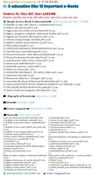 Please feel free to Contact me 📲 01738 359 555
👨 www.facebook.com/tanbir.cox 🖄 tanbir.cox@gmail.com
📚 E-education Disc 13 important e-Books
Folders: 41; Files: 817; Size: 5,289 MB
শিখামূলক প্রটয়্াজনীয়্ বাাংলা ই-বুক জাস্ট ফাইল গুটলার নাটমর উপর একবার স্চাখ বুলান
📂 Bangla Science Books & Information⇨ 4 Folders and 23 files (Size: 178 MB)
🕮 abdullah_al_muti_ajker_bijnan_o_bangladesh.pdf 🗎 p-123
🕮 bichitro_joto_dinosor.pdf 🗎 p-39
🕮 biggan_niye_koto_lekha_subrata_barua.pdf 🗎 p-74
🕮 biggan_rannaghore_jadughore_muhammad_ibrahim.pdf 🗎 p-58
🕮 bigganer-joto-proshno-adbul-quayum.pdf 🗎 p-114
🕮 Climate_Change_Bangla_shamokal.pdf 🗎 p-36
🕮 jagadish_chandra_bose_sumanta_roy.pdf 🗎 p-75
🕮 KolpoGolpo2009.pdf 🗎 p-317
🕮 LIVESTOCK DISEASES & THEIR PREVENTION .pdf 🗎 p-231
🕮 manosik_rog_o_psychotherapy.pdf 🗎 p-125
🕮 Neurone Onuronon - Zafar Iqbal and Kaykobad.pdf 🗎 p-125
🕮 Physics Prothom part by Jafar Iqbal Sir.pdf 🗎 p-305
🕮 porojibi_pranir_kotha_rezaur_rahman.pdf 🗎 p-76
🕮 pranrasayan_shabdakosh.pdf 🗎 p-133
🕮 prathomik_quantum_rasayan.pdf 🗎 p-170
🕮 project_of_science.pdf 🗎 p-56
🕮 QUANTUM_MECHANICS__BY_JAFOR_IQBAL.pdf 🗎 p-83
🕮 sammohan-vidya.pdf 🗎 p-310
🕮 Sharirtottwo Sabai Poro - B.Sergeiev.pdf 🗎 p-332
🕮 sourosoktir kho kha go Mohammad Hamidul Islam.pdf 🗎 p-208
🕮 THE 100 MOST INFLUENTIAL WORLD LEADERS OF ALL TIME.pdf 🗎 p-383
🕮 THE GRAND DESIGN (BANGLA) By sazib.pdf 🗎 p-130
🕮 theory-of-relativity-bangla-by-zafar-iqbal.pdf 🗎 p-47
📚 Biography of Scientist⇨ 30 files (Size: 11 MB)
📚 jibony⇨ 6 files (Size: 2 MB)
📚 Science magazine⇨ 105 files (Size: 67 MB)
📚 Xlusive⇨ 55 files (Size: 215 MB)
🕮 abc_of_reletivity_by_bertrand_russel.pdf 🗎 p-68
🕮 abdullah_al_muti_abishkarer_neshai.pdf 🗎 p-42
🕮 abdullah_al_muti_ajker_bijnan_o_bangladesh.pdf 🗎
p-123
🕮 abdullah_al_muti_amader_shikkha_kon_pathey.pdf
🗎 p-173
🕮 abdullah_al_muti_bigganer_bishmoy.pdf 🗎 p-46
🕮 abhikarsa_george_gamow.pdf 🗎 p-51
🕮 albert_einstein_reletivity_apekkhikata.pdf 🗎 p-69
🕮 anatomy_dr_s_n_pandey.pdf 🗎 p-209
🕮 Anukul.pdf 🗎 p-9
🕮 atom_bomer_itibritta.pdf 🗎 p-47
🕮 Ausamapta Atmajiboni by Sheikh Mujibur Rahman
[amarboi.com].pdf 🗎 p-337
🕮 bichitro_joto_dinosor.pdf 🗎 p-39
🕮
biggan_rannaghore_jadughore_muhammad_ibrahim.pdf
🗎 p-59
🕮 bigganar_bismoy_xray_dr_nazmul_alam.pdf 🗎 p-60
🕮 biggane_musolmander_dan.pdf 🗎 p-195
🕮 bigganer_bichitro_kahini.pdf 🗎 p-106
🕮 bigganer_bichitro_kahini_2.pdf 🗎 p-106
🕮 biography_of_charles_darwin.pdf 🗎 p-53
🕮 boshontodin.pdf 🗎 p-85
🕮 cosmos_by_carl_sagan_p1.pdf 🗎 p-92
🕮 Earthquake Poster PDF.pdf 🗎 p-1
🕮 Foundation-Isaac-Asimov.pdf 🗎 p-235
🕮 Gib-Hottay-Punno-KI.pdf 🗎 p-5
🕮 gitanjali1.pdf 🗎 p-211
🕮 jagadish_chandra_bose_sumanta_roy.pdf 🗎 p-75
🕮
jibanutattva(elementary_microbiology_in_bengali).pdf 🗎
p-113
🕮 jibkosh_the_cell_by_carl_p_swanson.pdf 🗎 p-88
🕮 jotirbiddar_khoshkhabar.pdf 🗎 p-169
🕮 kaler_sankhipta_itihas.pdf 🗎 p-1
🕮 kidney_rog.pdf 🗎 p-136
🕮 koutuhol february 2015.pdf 🗎 p-56
🕮
krishna_gahwar_sishu_mahaviswa_o_anyanaya_rachana
_stephen_w_hawking.pdf 🗎 p-87
🕮 Ma.pdf 🗎 p-80
🕮 marie_curie.pdf 🗎 p-25
🕮 mohasunno_o_prithibi_zakaria_swapan.pdf 🗎 p-109
🕮 moulik_podartho_syed_mohammod_salehuddin.pdf
🗎 p-83
 