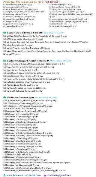 Please feel free to Contact me 📲 01738 359 555
👨 www.facebook.com/tanbir.cox 🖄 tanbir.cox@gmail.com
🕮 nokhkhortro_porichoy.pdf 🗎 p-39
🕮 paromanur_rajjye.pdf 🗎 p-90
🕮 plato_darshan_o_rastrochinta.pdf 🗎 p-26
🕮 porojibi_pranir_kotha_rezaur_rahman.pdf 🗎 p-76
🕮 poromanu_sokti.pdf 🗎 p-52
🕮 power_of_attorney_act_2012.pdf 🗎 p-7
🕮 pranrasayan_shabdakosh.pdf 🗎 p-133
🕮 prospectus.pdf 🗎 p-4
🕮 quranic word in bangla.pdf 🗎 p-432
🕮 rojnamcha.pdf 🗎 p-65
🕮 shesher-kabita.pdf 🗎 p-204
🕮 Shrostar-Ostitto-Otopor.pdf 🗎 p-506
🕮 sm_jogodish_chondro_bosu.pdf 🗎 p-4
🕮 sokoler_jonne_podarthobidda_1.pdf 🗎 p-164
🕮 sokoler_jonne_podarthobidda_2_onu_poromanu.pdf
🗎 p-179
🕮 sotter sondhane - aroj ali matubbor.pdf 🗎 p-48
🕮 upamohadesher_koyekjan_biggani.pdf 🗎 p-74
🕮 valobashi.pdf 🗎 p-60
🕮 VIP79-baby-boomers.pdf 🗎 p-5
📂 Excercises & Fitness E-books⇨ 5 files (Size: 77 MB)
🕮 28 Day Diet Plan Loose Up To 37 Pounds In 28 Days.pdf 🗎 p-33
🕮 8 Minutes in the Morning.pdf 🗎 p-356
🕮 Maximum Strength Get Your Strongest Body in 16 Weeks with the Ultimate Weight-
Training Program.pdf 🗎 p-232
🕮 Men’s Fitness – 101 Best Exercises.pdf 🗎 p-132
🕮 More Than 100 Excercises(Stretching Exercises Encyclopedia) For You Health And Well-
Being.pdf 🗎 p-242
📂 Exclusive Bangla Scientific ebooks⇨ 10 files (Size: 89 MB)
🕮 Aro Ektukhani Biggan Muhammad Zafar Iqbal [].pdf 🗎 p-180
🕮 bigganer-joto-proshno-adbul-quayum.pdf 🗎 p-114
🕮 biggyan-ki-o-keno-hq.pdf 🗎 p-69
🕮 Ektukhani-biggan-muhammad-zafar-iqbal.pdf 🗎 p-175
🕮 Goniter moja Mojer Gonit.pdf 🗎 p-144
🕮 Neurone Onuronon - Zafar Iqbal and Kaykobad.pdf 🗎 p-125
🕮 padartha-bigganer-majar-katha-1.pdf 🗎 p-225
🕮 Physics Basic Bangla .pdf 🗎 p-65
🕮 prathomik_quantum_rasayan.pdf 🗎 p-170
🕮 Quran O Adhunik Biggan.pdf 🗎 p-83
📂 Exclusive Dictonaries⇨ 37 files (Size: 667 MB)
🕮 A_Comprehensive_Dictionary_of_Economics.pdf 🗎 p-183
🕮 A_Dictionary_of_Astronomy.pdf 🗎 p-1,059
🕮 A_Dictionary_of_Chemical_Engineering.pdf 🗎 p-449
BLACK’S MEDICAL DICTIONARY.zip
🕮 Computer Dictionary by Microsoft.pdf 🗎 p-648
🕮 Dictionary of Accounting.pdf 🗎 p-257
🕮 Dictionary of agriculture.pdf 🗎 p-289
🕮 Dictionary of Aviation.pdf 🗎 p-289
🕮 Dictionary of banking and finance.pdf 🗎 p-401
🕮 Dictionary of business.pdf 🗎 p-481
🕮 Dictionary of computing.pdf 🗎 p-385
🕮 Dictionary of economics.pdf 🗎 p-225
🕮 Dictionary of food science and nutrition.pdf 🗎 p-289
🕮 Dictionary of Leisure, Travel and Tourism.pdf 🗎 p-385
🕮 Dictionary of Marketing.pdf 🗎 p-305
🕮 Dictionary of media studies.pdf 🗎 p-289
🕮 Dictionary of medical terms.pdf 🗎 p-481
🕮 Dictionary of Military Terms.pdf 🗎 p-289
🕮 Dictionary of nursing.pdf 🗎 p-353
🕮 Dictionary of Politics and Government.pdf 🗎 p-289
.zipDictionary of Quotations.zip
🕮 Dictionary of Sports Science.pdf 🗎 p-257
🕮 Dictionary_Of_Civil_Engineering.pdf 🗎 p-1,522
🕮 Dictionary_Of_Computer_And_Internet_Terms_10th_Edition.pdf 🗎 p-561
🕮 Dictionary_of_Computing.pdf 🗎 p-385
🕮 Dictionary_of_Electronics_4th_Edition.pdf 🗎 p-399
🕮 Dictionary_of_Environmental_Science_and_Technology.pdf 🗎 p-828
 
