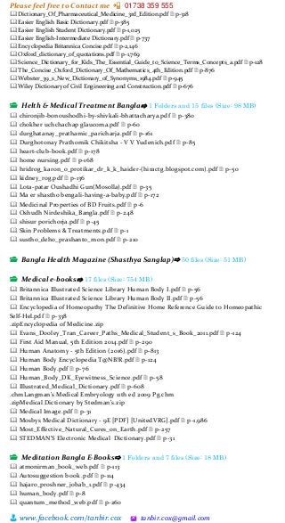 Please feel free to Contact me 📲 01738 359 555
👨 www.facebook.com/tanbir.cox 🖄 tanbir.cox@gmail.com
🕮 Dictionary_Of_Pharmaceutical_Medicine_3rd_Edition.pdf 🗎 p-318
🕮 Easier English Basic Dictionary.pdf 🗎 p-385
🕮 Easier English Student Dictionary.pdf 🗎 p-1,025
🕮 Easier English-Intermediate Dictionary.pdf 🗎 p-737
🕮 Encyclopedia Britannica Concise.pdf 🗎 p-2,146
🕮 Oxford_dictionary_of_quotations.pdf 🗎 p-1,769
🕮 Science_Dictionary_for_Kids_The_Essential_Guide_to_Science_Terms_Concepts_a.pdf 🗎 p-128
🕮 The_Concise_Oxford_Dictionary_Of_Mathematics_4th_Edition.pdf 🗎 p-876
🕮 Webster_39_s_New_Dictionary_of_Synonyms_1984.pdf 🗎 p-945
🕮 Wiley Dictionary of Civil Engineering and Construction.pdf 🗎 p-676
📂 Helth & Medical Treatment Bangla⇨ 1 Folders and 15 files (Size: 98 MB)
🕮 chironjib-bonoushodhi-by-shivkali-bhattacharya.pdf 🗎 p-380
🕮 chokher uchchachap glaucoma.pdf 🗎 p-60
🕮 durghatanay_prathamic_paricharja.pdf 🗎 p-161
🕮 Durghotonay Prathomik Chikitsha - V V Yudenich.pdf 🗎 p-85
🕮 heart-club-book.pdf 🗎 p-178
🕮 home nursing.pdf 🗎 p-168
🕮 hridrog_karon_o_protikar_dr_k_k_haider-(hiractg.blogspot.com).pdf 🗎 p-50
🕮 kidney_rog.pdf 🗎 p-136
🕮 Lota-patar Oushadhi Gun(Mosolla).pdf 🗎 p-35
🕮 Ma er shastho bengali-having-a-baby.pdf 🗎 p-172
🕮 Medicinal Properties of BD Fruits.pdf 🗎 p-6
🕮 Oshudh Nirdeshika_Bangla.pdf 🗎 p-248
🕮 shisur porichorja.pdf 🗎 p-45
🕮 Skin Problems & Treatments.pdf 🗎 p-1
🕮 sustho_deho_prashanto_mon.pdf 🗎 p-210
📂 Bangla Health Magazine (Shasthya Sanglap)⇨ 50 files (Size: 51 MB)
📂 Medical e-books⇨ 17 files (Size: 754 MB)
🕮 Britannica Illustrated Science Library Human Body I.pdf 🗎 p-56
🕮 Britannica Illustrated Science Library Human Body II.pdf 🗎 p-56
🕮 Encyclopedia of Homeopathy The Definitive Home Reference Guide to Homeopathic
Self-Hel.pdf 🗎 p-338
.zipEncyclopedia of Medicine.zip
🕮 Evans_Dooley_Tran_Career_Paths_Medical_Student_s_Book_2011.pdf 🗎 p-124
🕮 First Aid Manual, 5th Edition 2014.pdf 🗎 p-290
🕮 Human Anatomy - 5th Edition (2016).pdf 🗎 p-813
🕮 Human Body Encyclopedia T@NB!R.pdf 🗎 p-124
🕮 Human Body.pdf 🗎 p-76
🕮 Human_Body_DK_Eyewitness_Science.pdf 🗎 p-58
🕮 Illustrated_Medical_Dictionary.pdf 🗎 p-608
.chmLangman's Medical Embryology 11th ed 2009 Pg.chm
.zipMedical Dictionary by Stedman's.zip
🕮 Medical Image.pdf 🗎 p-31
🕮 Mosbys Medical Dictionary - 9E [PDF] [UnitedVRG].pdf 🗎 p-1,986
🕮 Most_Effective_Natural_Cures_on_Earth.pdf 🗎 p-257
🕮 STEDMAN'S Electronic Medical Dictionary.pdf 🗎 p-31
📂 Meditation Bangla E-Books⇨ 1 Folders and 7 files (Size: 18 MB)
🕮 atmonirman_book_web.pdf 🗎 p-113
🕮 Autosuggestion book .pdf 🗎 p-114
🕮 hajaro_proshner_jobab_1.pdf 🗎 p-434
🕮 human_body.pdf 🗎 p-8
🕮 quantum_method_web.pdf 🗎 p-260
 