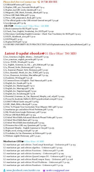 Please feel free to Contact me 📲 01738 359 555
👨 www.facebook.com/tanbir.cox 🖄 tanbir.cox@gmail.com
🕮 GREmathPractice.pdf 🗎 p-69
🕮 Kaplan_GRE_400_FavouriteWords.pdf 🗎 p-4
🕮 Kaplan_top GRE words_Quizlet.pdf 🗎 p-7
🕮 Magoosh_GRE_Math_Formula_eBook.pdf 🗎 p-33
🕮 Nova GRE Math Bible.pdf 🗎 p-524
🕮 Nova_GRE_preparation_Book.pdf 🗎 p-611
🕮 The official guide to the GRE revised General test.pdf 🗎 p-446
🕮 wordgroups.pdf 🗎 p-69
IELTS⇨ 1 Folders and 7 files (Size: 126 MB)
🕮 Book Grammar for IELTS.pdf 🗎 p-272
🕮 Check_Your_English_Vocabulary_for_IELTS.pdf 🗎 p-130
🕮 Dictionary Cambridge English Grammar - Check Your Vocabulary for IELTS.pdf 🗎 p-125
🕮 IELTS_Handbook_2007.pdf 🗎 p-22
🕮 IELTS8.pdf 🗎 p-173
🕮 Kaplan IELTS.pdf 🗎 p-311
🕮 OXFORD UNIVERSITY IELTS PRACTICE TEST with Explanationatory Key [anirudhshumi].pdf 🗎 p-
165
Latest & updat ebooks⇨ 31 files (Size: 790 MB)
🕮 101_American_English_Idioms_-_book.pdf 🗎 p-135
🕮 101_american_english_proverbs.pdf 🗎 p-116
🕮 1700_TOEFL_Words.pdf 🗎 p-262
🕮 3_English_Grammar_in_Use_-_4th_Edition.pdf 🗎 p-399
🕮 4_Phrasal_Verbs_Dictionary.pdf 🗎 p-624
🕮 5_Essential_Phrasal_Verb_Dictionary.pdf 🗎 p-257
🕮 600_Essential_Words_for_the_TOEIC.pdf 🗎 p-374
🕮 700_Classroom_Activities_Macmillan.pdf 🗎 p-154
🕮 Academic_Writing.pdf 🗎 p-138
🕮 Common Errors in English - Paul Hancock.pdf 🗎 p-161
🕮 English_for_Emails.pdf 🗎 p-61
🕮 English_for_Marketing.pdf 🗎 p-71
🕮 English_for_Meetings.pdf 🗎 p-82
🕮 English_for_Negotiating.pdf 🗎 p-90
🕮 English_for_Socializing.pdf 🗎 p-81
🕮 Essential_Grammar_in_Use_Raymond_Murphy_2nd_ed.pdf 🗎 p-299
🕮 Focus.On.Academic.Skills.Or.IELTS_p30download.com.pdf 🗎 p-91
🕮 GMAT Official Guide 2015.pdf 🗎 p-843
🕮 GRE_Math_Bible_eBook.pdf 🗎 p-524
🕮 How To Prepare Your Curriculum Vitae (Mcgraw Hill ).pdf 🗎 p-192
🕮 manhattan gre 2nd edition Word Problems.pdf 🗎 p-179
🕮 My Words from Google Dictionary .pdf 🗎 p-192
🕮 Novas GRE Math Bible.pdf 🗎 p-524
🕮 Oxford Word Skills Advanced Idioms & Phrasal Verbs.pdf 🗎 p-200
🕮 Oxford Word Skills Basic.pdf 🗎 p-254
🕮 Oxford Word Skills Intermediate.pdf 🗎 p-194
🕮 Princeton New GRE 1014 Questions.pdf 🗎 p-630
🕮 Raymond Murphy - English Grammar in Use.pdf 🗎 p-275
🕮 Right_word_wrong_word.pdf 🗎 p-316
🕮 Vocabulary In Use-Elementary 1st Edition.pdf 🗎 p-176
🕮 Webster english Dictionary .pdf 🗎 p-402
Manhattan GRE⇨ 8 files (Size: 95 MB)
🕮 manhattan gre 2nd edition .TextCompl SenteEqui - Unknown.pdf 🗎 p-155
🕮 manhattan gre 2nd edition algerbra - Unknown.pdf 🗎 p-159
🕮 manhattan gre 2nd edition Fractions - Unknown.pdf 🗎 p-166
🕮 manhattan gre 2nd edition Geometry - Unknown.pdf 🗎 p-219
🕮 manhattan gre 2nd edition QuantCompar DI - Unknown.pdf 🗎 p-153
🕮 manhattan gre 2nd edition ReadCompre Essay - Unknown.pdf 🗎 p-228
🕮 manhattan gre 2nd edition Word Problems - Unknown.pdf 🗎 p-179
🕮 manhattan gre 2nd edition.Numbers - Unknown.pdf 🗎 p-174
 