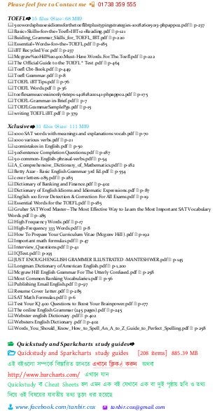 Please feel free to Contact me 📲 01738 359 555
👨 www.facebook.com/tanbir.cox 🖄 tanbir.cox@gmail.com
TOEFL⇨ 15 files (Size: 68 MB)
🕮 500wordsphrasesidiomsforthetoeflibtplustypingstrategies-100826015013-phpapp02.pdf 🗎 p-237
🕮 Basic+Skills+for+the+Toefl+IBT+2+Reading.pdf 🗎 p-121
🕮 Buiding_Grammar_Skills_for_TOEFL_IBT.pdf 🗎 p-220
🕮 Essential+Words+for+the+TOEFL.pdf 🗎 p-185
🕮 iBT Recycled Voc.pdf 🗎 p-237
🕮 Mcgraw%20Hill%20400.Must-Have.Words.For.The.Toefl.pdf 🗎 p-222
🕮 The Official Guide to the TOEFL ® Test .pdf 🗎 p-464
🕮 Toefl Cbt-Book.pdf 🗎 p-449
🕮 Toefl Grammar.pdf 🗎 p-8
🕮 TOEFL iBT Tips.pdf 🗎 p-76
🕮 TOEFL Words.pdf 🗎 p-36
🕮 toeflexamsuccessinonly6steps-140818200141-phpapp02.pdf 🗎 p-175
🕮 TOEFL-Grammar-in-Brief.pdf 🗎 p-7
🕮 TOEFLGrammarSamplePgs.pdf 🗎 p-15
🕮 writing TOEFL iBT.pdf 🗎 p-379
Xclusive⇨ 31 files (Size: 111 MB)
🕮 1000 SAT words with meanings and explanations vocab.pdf 🗎 p-70
🕮 1000 various verbs.pdf 🗎 p-21
🕮 120mistakes in English.pdf 🗎 p-50
🕮 501Sentence Completion Questions.pdf 🗎 p-187
🕮 50-common-English-phrasal-verbs.pdf 🗎 p-54
🕮 A_Comprehensive_Dictionary_of_Mathematics.pdf 🗎 p-182
🕮 Betty Azar - Basic English Grammar 3rd Ed.pdf 🗎 p-554
🕮 cover letters-285.pdf 🗎 p-285
🕮 Dictionary of Banking and Finance.pdf 🗎 p-402
🕮 Dictionary of English Idioms and Idiomatic Expressions.pdf 🗎 p-87
🕮 English 100 Error Detection & Correction For All Exams.pdf 🗎 p-19
🕮 Essential Words for the TOEFL.pdf 🗎 p-185
🕮 Gruber SAT Word Master--The Most Effective Way to Learn the Most Important SAT Vocabulary
Words.pdf 🗎 p-285
🕮 High Frequency Words.pdf 🗎 p-17
🕮 High-Frequency 333 Words.pdf 🗎 p-8
🕮 How To Prepare Your Curriculum Vitae (Mcgraw Hill ).pdf 🗎 p-192
🕮 Important math formulas.pdf 🗎 p-47
🕮 Interview_Questions.pdf 🗎 p-41
🕮 IQTest.pdf 🗎 p-193
🕮 JUST ENOUGH ENGLISH GRAMMER ILLUSTRATED -MANTESHWER.pdf 🗎 p-145
🕮 Longman Dictionary of American English.pdf 🗎 p-1,200
🕮 Mcgraw Hill English Grammar For The Utterly Confused.pdf 🗎 p-258
🕮 Most Common Banking Vocabularies.pdf 🗎 p-56
🕮 Publishing Email English.pdf 🗎 p-97
🕮 Resume Cover Letter.pdf 🗎 p-285
🕮 SAT Math Formulas.pdf 🗎 p-6
🕮 Test Your IQ 400 Questions to Boost Your Brainpower.pdf 🗎 p-177
🕮 The online English Grammar (245 pages).pdf 🗎 p-245
🕮 Webster english Dictionary .pdf 🗎 p-402
🕮 Websters English Dictionary .pdf 🗎 p-402
🕮 Words_You_Should_Know_How_to_Spell_An_A_to_Z_Guide_to_Perfect_Spelling.pdf 🗎 p-258
📂 Quickstudy and Sparkcharts study guides⇨
 Quickstudy and Sparkcharts study guides [208 items] 885.39 MB
এই বইগুটলা সিটকভ শবস্তাশরত জানটত এখাটন শিক করুন অিবা
http://www.barcharts.com/ এখাটন োন
Quickstudy বা Cheat Sheets হল এমন এক বই স্েখাটন এক বা েুই পৃষ্ঠায়্ ছশব ও তিয
শেটয়্ ওই শবষটয়্র োবতীয়্ তিয তুটল ধরা হটয়্টছ
 