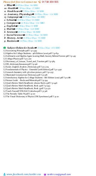 Please feel free to Contact me 📲 01738 359 555
👨 www.facebook.com/tanbir.cox 🖄 tanbir.cox@gmail.com
1 Misc⇨ 20 Files (Size: 94 MB)
10 Health⇨ 7 Files (Size: 17 MB)
11 Healthcare⇨ 7 Files (Size: 15 MB)
12 Anatomy, Physiology⇨ 19 Files (Size: 114 MB)
13 Languages⇨ 20 Files (Size: 68 MB)
2 School⇨ 10 Files (Size: 35 MB)
3 Computer⇨ 14 Files (Size: 112 MB)
4 English⇨ 0 Files (Size: 0 MB)
5 Math⇨ 27 Files (Size: 148 MB)
6 Science⇨ 28 Files (Size: 96 MB)
7 Social Science⇨ 13 Files (Size: 58 MB)
8 History, Art⇨ 15 Files (Size: 75 MB)
9 Business⇨ 14 Files (Size: 54 MB)
📂 Subject Related e-books⇨ 18 files (Size: 473 MB)
🕮 Accounting Principles.pdf 🗎 p-1,339
🕮 Algebra for College Students - 9th Edition (2010).pdf 🗎 p-831
🕮 Arithmetic and Algebra Again Leaving Math Anxiety Behind Forever.pdf 🗎 p-415
🕮 College-Physics.pdf 🗎 p-1,270
🕮 Dictionary_of_Leisure_Travel_and_Tourism.pdf 🗎 p-385
🕮 DK_dictionarythesaurus.pdf 🗎 p-516
🕮 Easier_English_Student_Dictionary.pdf 🗎 p-1,025
🕮 Fundamentals of Physics - Extended [10th Edition].pdf 🗎 p-1,450
🕮 General chemistry with 3d colour picture .pdf 🗎 p-1,157
🕮 Illustrated Construction Dictionary.pdf 🗎 p-378
🕮 Introductory Algebra for College Students - 6th Edition (2012).pdf 🗎 p-788
🕮 Nature Guide - Rocks and Minerals.pdf 🗎 p-354
🕮 Quick Review Math Handbook volume Book 2.pdf 🗎 p-446
🕮 Quick Review Math Handbook, Book 1.pdf 🗎 p-393
🕮 Quick Review Math Handbook, Book 3.pdf 🗎 p-472
🕮 Teach.Yourself.VISUALLY.Calculus.pdf 🗎 p-306
🕮 The Periodic Table W.pdf 🗎 p-177
🕮 The Visual Dictionary of Physics (DK Eyewitness).pdf 🗎 p-70
 