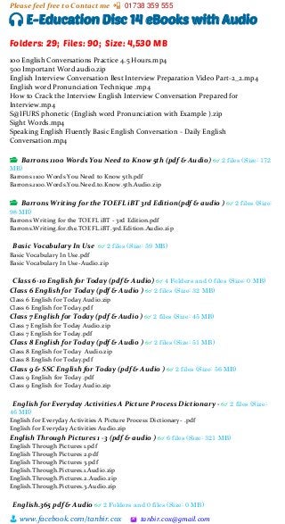 Please feel free to Contact me 📲 01738 359 555
👨 www.facebook.com/tanbir.cox 🖄 tanbir.cox@gmail.com
🎧 E-Education Disc 14 eBooks with Audio
Folders: 29; Files: 90; Size: 4,530 MB
100 English Conversations Practice 4.5 Hours.mp4
500 Important Word audio.zip
English Interview Conversation Best Interview Preparation Video Part-2_2.mp4
English word Pronunciation Technique .mp4
How to Crack the Interview English Interview Conversation Prepared for
Interview.mp4
S@IFURS phonetic (English word Pronunciation with Example ).zip
Sight Words.mp4
Speaking English Fluently Basic English Conversation - Daily English
Conversation.mp4
📂 Barrons 1100 Words You Need to Know 5th (pdf & Audio) 👓 2 files (Size: 172
MB)
Barrons 1100 Words You Need to Know 5th.pdf
Barrons.1100.Words.You.Need.to.Know.5th.Audio.zip
📂 Barrons Writing for the TOEFL iBT 3rd Edition(pdf & audio ) 👓 2 files (Size:
98 MB)
Barrons Writing for the TOEFL iBT - 3rd Edition.pdf
Barrons.Writing.for.the.TOEFL.iBT.3rd.Edition.Audio.zip
Basic Vocabulary In Use 👓 2 files (Size: 59 MB)
Basic Vocabulary In Use.pdf
Basic Vocabulary In Use-Audio.zip
Class 6-10 English for Today (pdf & Audio) 👓 4 Folders and 0 files (Size: 0 MB)
Class 6 English for Today (pdf & Audio ) 👓 2 files (Size: 32 MB)
Class 6 English for Today Audio.zip
Class 6 English for Today.pdf
Class 7 English for Today (pdf & Audio ) 👓 2 files (Size: 45 MB)
Class 7 English for Today Audio.zip
Class 7 English for Today.pdf
Class 8 English for Today (pdf & Audio ) 👓 2 files (Size: 51 MB)
Class 8 English for Today Audio.zip
Class 8 English for Today.pdf
Class 9 & SSC English for Today (pdf & Audio ) 👓 2 files (Size: 56 MB)
Class 9 English for Today .pdf
Class 9 English for Today Audio.zip
English for Everyday Activities A Picture Process Dictionary - 👓 2 files (Size:
46 MB)
English for Everyday Activities A Picture Process Dictionary- .pdf
English for Everyday Activities Audio.zip
English Through Pictures 1 -3 (pdf & audio ) 👓 6 files (Size: 321 MB)
English Through Pictures 1.pdf
English Through Pictures 2.pdf
English Through Pictures 3.pdf
English.Through.Pictures.1.Audio.zip
English.Through.Pictures.2.Audio.zip
English.Through.Pictures.3.Audio.zip
English.365 pdf & Audio 👓 2 Folders and 0 files (Size: 0 MB)
 