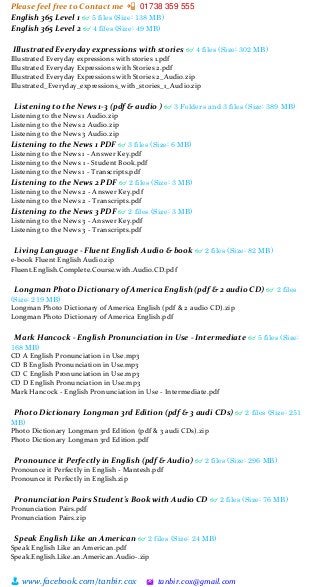 Please feel free to Contact me 📲 01738 359 555
👨 www.facebook.com/tanbir.cox 🖄 tanbir.cox@gmail.com
English 365 Level 1 👓 5 files (Size: 138 MB)
English 365 Level 2 👓 4 files (Size: 49 MB)
Illustrated Everyday expressions with stories 👓 4 files (Size: 302 MB)
Illustrated Everyday expressions with stories 1.pdf
Illustrated Everyday Expressions with Stories 2.pdf
Illustrated Everyday Expressions with Stories 2_Audio.zip
Illustrated_Everyday_expressions_with_stories_1_Audio.zip
Listening to the News 1-3 (pdf & audio ) 👓 3 Folders and 3 files (Size: 389 MB)
Listening to the News 1 Audio.zip
Listening to the News 2 Audio.zip
Listening to the News 3 Audio.zip
Listening to the News 1 PDF 👓 3 files (Size: 6 MB)
Listening to the News 1 - Answer Key.pdf
Listening to the News 1 - Student Book.pdf
Listening to the News 1 - Transcripts.pdf
Listening to the News 2 PDF 👓 2 files (Size: 3 MB)
Listening to the News 2 - Answer Key.pdf
Listening to the News 2 - Transcripts.pdf
Listening to the News 3 PDF 👓 2 files (Size: 3 MB)
Listening to the News 3 - Answer Key.pdf
Listening to the News 3 - Transcripts.pdf
Living Language - Fluent English Audio & book 👓 2 files (Size: 82 MB)
e-book Fluent English Audio.zip
Fluent.English.Complete.Course.with.Audio.CD.pdf
Longman Photo Dictionary of America English (pdf & 2 audio CD) 👓 2 files
(Size: 219 MB)
Longman Photo Dictionary of America English (pdf & 2 audio CD).zip
Longman Photo Dictionary of America English.pdf
Mark Hancock - English Pronunciation in Use - Intermediate 👓 5 files (Size:
168 MB)
CD A English Pronunciation in Use.mp3
CD B English Pronunciation in Use.mp3
CD C English Pronunciation in Use.mp3
CD D English Pronunciation in Use.mp3
Mark Hancock - English Pronunciation in Use - Intermediate.pdf
Photo Dictionary Longman 3rd Edition (pdf & 3 audi CDs) 👓 2 files (Size: 251
MB)
Photo Dictionary Longman 3rd Edition (pdf & 3 audi CDs).zip
Photo Dictionary Longman 3rd Edition.pdf
Pronounce it Perfectly in English (pdf & Audio) 👓 2 files (Size: 296 MB)
Pronounce it Perfectly in English - Mantesh.pdf
Pronounce it Perfectly in English.zip
Pronunciation Pairs Student's Book with Audio CD 👓 2 files (Size: 76 MB)
Pronunciation Pairs.pdf
Pronunciation Pairs.zip
Speak English Like an American 👓 2 files (Size: 24 MB)
Speak English Like an American.pdf
Speak.English.Like.an.American.Audio-.zip
 