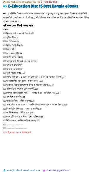 Please feel free to Contact me 📲 01738 359 555
👨 www.facebook.com/tanbir.cox 🖄 tanbir.cox@gmail.com
📚 E-Education Disc 15 Best Bangla eBooks
📂 ১) পৃশিবীর শবখযাত বযাশ্ত  ও স্লখকটের বাাংলা অনুবােকৃ ত অনুটপ্ররর্া মূলক উপনযাস ,আত্মজীবনী ,
আত্মকাশহনী , স্মৃশতকিা ও জীবনীগ্রন্থ… এই বইগুটলা আন্তজভাশতক স্বস্ট স্সলার শনবভাশচত হয়্ এবাং শবশিন্ন
পুরষ্কার অজভন কটর …
এই রকম ১০০ শট বই স্েওয়্া আটছ
স্েমনঃ
🕮 শবটশ্বর স্েষ্ট ১০০ মনীষীর জীবনী
🕮 তু শমও শজতটব
🕮 ো শিশি স্কাি
🕮 শলশিাং শহশি শহলাশর
🕮 শবল স্গটস
🕮 লাং ওয়্াক টু শেিম
🕮 মাইন কযাম্ফ শহটলার
🕮 মযাটনজটমন্ট শসটরট ওয়্াটরন বাটফট
🕮 অসমাপ্ত আত্নজীবনী
🕮 সাাঁতারু ও জলকনযা
🕮 আশম সুিাষ বলশছ.pdf
🕮 টাশনভাং পটয়্ন্টস - এ জাশনভ থ্রু চযাটলঞ্জস - এ শপ স্জ আবেুল কালাম.pdf
🕮 েয অযািাশসশট অব স্হাপ (বারাক ওবামা).pdf
🕮 েয গ্রযাড শিজাইন শস্টটফন হশকাং ও শলওনােভ ম্লশিনাও.pdf
🕮 প্রশতপশে ও বন্ধু লাি স্িল কাটনভগী.pdf
🕮 শবটশ্বর স্সরা স্প্রটমর গল্প ।। িাষান্তর িাঃ অশিশজৎ েে .pdf
🕮 মহাশবটশ্বর প্রকৃ শত.pdf
🕮 মাোর স্টশরজা (নবীন চাওলা).pdf
🕮 মালটয়্শিয়্ার মহানায়্ক ি. মাহাশির স্মাহাম্মে (মুহাম্মে জাফর উল্লাহ).pdf
🕮 শমিনাইটস শচলটড্রন - সালমান রুিশে.pdf
🕮 লা শমজাটরবল - শিির হুটগা.pdf
🕮 স্িখ মুশজব আমার শপতা - স্িখ হাশসনা.pdf
🕮 শস্টি জবস ওয়্ািার আইজযাকসন.pdf
🕮 ---------------------
🕮 -------------------------
🕮 এই রকম ১০০ + শবখযাত বই
 