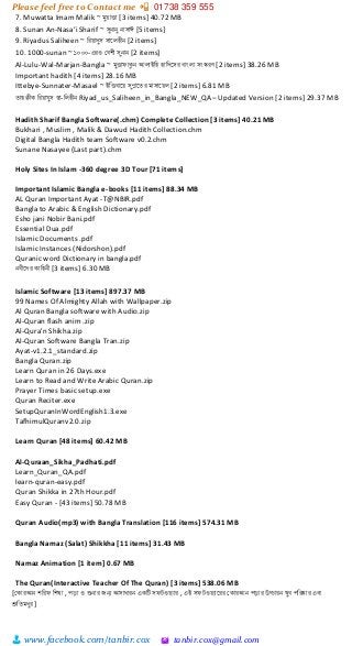 Please feel free to Contact me 📲 01738 359 555
👨 www.facebook.com/tanbir.cox 🖄 tanbir.cox@gmail.com
7. Muwatta Imam Malik ~ েুয়াত্তা [3 items] 40.72 MB
8. Sunan An-Nasa’i Sharif ~ সুনানু নাসাঈ [5 items]
9. Riyadus Saliheen ~ ররয়াদুস সানলহীন [2 items]
10. 1000-sunan ~ ১০০০-এরও কবশী সুনান [2 items]
Al-Lulu-Wal-Marjan-Bangla ~ েুত্তা াকুন আলাইরহ হারদনসর বাংলা সংস্করণ [2 items] 38.26 MB
Important hadith [4 items] 28.16 MB
Ittebye-Sunnater-Masael ~ ইরত্তবানয় সুন্নানৈর োসানয়ল [2 items] 6.81 MB
ৈাহক্বীক ররয়া ুস স্বা-রলহীন Riyad_us_Saliheen_in_Bangla_NEW_QA– Updated Version [2 items] 29.37 MB
Hadith Sharif Bangla Software(.chm) Complete Collection [3 items] 40.21 MB
Bukhari , Muslim , Malik & Dawud Hadith Collection.chm
Digital Bangla Hadith team Software v0.2.chm
Sunane Nasayee (Last part).chm
Holy Sites In Islam -360 degree 3D Tour [71 items]
Important Islamic Bangla e-books [11 items] 88.34 MB
AL Quran Important Ayat -T@NBIR.pdf
Bangla to Arabic & English Dictionary.pdf
Esho jani Nobir Bani.pdf
Essential Dua.pdf
Islamic Documents .pdf
Islamic Instances (Nidorshon).pdf
Quranic word Dictionary in bangla.pdf
নবীনদর কারহনী [3 items] 6.30 MB
Islamic Software [13 items] 897.37 MB
99 Names Of Almighty Allah with Wallpaper.zip
Al Quran Bangla software with Audio.zip
Al-Quran flash anim .zip
Al-Qura'n Shikha.zip
Al-Quran Software Bangla Tran.zip
Ayat-v1.2.1_standard.zip
Bangla Quran.zip
Learn Quran in 26 Days.exe
Learn to Read and Write Arabic Quran.zip
Prayer Times basic setup.exe
Quran Reciter.exe
SetupQuranInWordEnglish1.3.exe
TafhimulQuranv2.0.zip
Learn Quran [48 items] 60.42 MB
Al-Quraan_Sikha_Padhati.pdf
Learn_Quran_QA.pdf
learn-quran-easy.pdf
Quran Shikka in 27th Hour.pdf
Easy Quran - [43 items] 50.78 MB
Quran Audio(mp3) with Bangla Translation [116 items] 574.31 MB
Bangla Namaz (Salat) Shikkha [11 items] 31.43 MB
Namaz Animation [1 item] 0.67 MB
The Quran(Interactive Teacher Of The Quran) [3 items] 538.06 MB
[ককারআন শরর রশখা , িড়া ও শুনার জন্য আসাধারন একটি স টওয়যার , এই স টওয়যানরর ককারআন িড়ার উচ্চারন খুব িররষ্কার এবং
শ্রুরৈেধুর ]
 