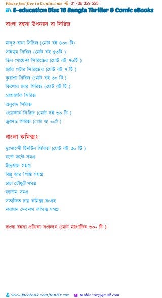 Please feel free to Contact me 📲 01738 359 555
👨 www.facebook.com/tanbir.cox 🖄 tanbir.cox@gmail.com
📚 E-education Disc 18 Bangla Thriller & Comic eBooks
বাাংলা রহসয উপনযাস বা শসশরজ
মাসুে রানা শসশরজ (স্মাট বই ৪০০ শট)
সাইমুম শসশরজ (স্মাট বই ৫৩শট )
শতন স্গাটয়্ন্দা শসশরটজর (স্মাট বই ৭০শট )
হযাশর পটার শসশরটজর (স্মাট বই ৭ শট )
কু য়্ািা শসশরজ (স্মাট বই ৩০ শট )
শকটিার হরর শসশরজ (স্মাট বই শট )
স্রামহষভক শসশরজ
অনুবাে শসশরজ
ওটয়্স্টানভ শসশরজ (স্মাট বই ৩০ শট )
রু টসি শসশরজ (কোট বই ৩০টি )
বাাংলা কশমক্সঃ
েুঃসাহসী শটনশটন শসশরজ (স্মাট বই ৩০ শট )
নটন্ট ফটন্ট সমগ্র
ইন্দ্রজাল সমগ্র
শবল্লু আর শপশঙ্ক সমগ্র
চাচা স্চৌধুরী সমগ্র
ফযান্টম সমগ্র
সতযশজত রায়্ কশমক্স সাংগ্রহ
নারায়্ন স্েবনাি কশমক্স সমগ্র
বাাংলা রহসয প্রশেকা সাংকলন (স্মাট মযাগাশজন ৩০+ শট )
 
