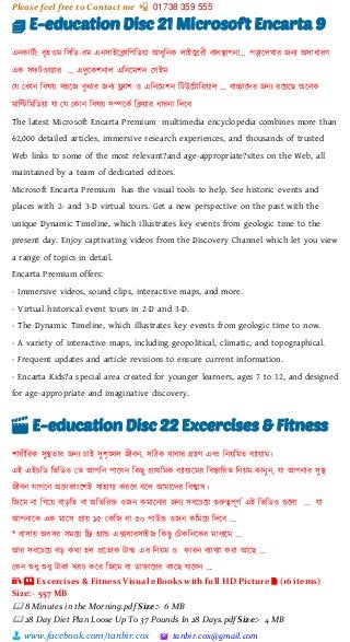 Please feel free to Contact me 📲 01738 359 555
👨 www.facebook.com/tanbir.cox 🖄 tanbir.cox@gmail.com
🗊 E-education Disc 21 Microsoft Encarta 9
এনকাটভা: বৃহওম শসশি-রম এনসাইটিাশপশিয়্া আধুশনক লাইটিরী বযবস্থাপনা… পোটলখার জনয অসাধারর্
এক সফটওয়্যার … এেুটকিনাল এশনটমিন স্গইম
স্ে স্কান শবষয়্ সহটজ বুঝার জনয ফ্ল্যাি ও এশনটমিন শটউটটাশরয়্াল … বাচ্চাটের জনয রটয়্টছ অটনক
মাশিশমশিয়্া ো স্ে স্কান শবষয়্ সিটকভ শিয়্ার ধারনা শেটব
The latest Microsoft Encarta Premium multimedia encyclopedia combines more than
62,000 detailed articles, immersive research experiences, and thousands of trusted
Web links to some of the most relevant?and age-appropriate?sites on the Web, all
maintained by a team of dedicated editors.
Microsoft Encarta Premium has the visual tools to help. See historic events and
places with 2- and 3-D virtual tours. Get a new perspective on the past with the
unique Dynamic Timeline, which illustrates key events from geologic time to the
present day. Enjoy captivating videos from the Discovery Channel which let you view
a range of topics in detail.
Encarta Premium offers:
- Immersive videos, sound clips, interactive maps, and more.
- Virtual historical event tours in 2-D and 3-D.
- The Dynamic Timeline, which illustrates key events from geologic time to now.
- A variety of interactive maps, including geopolitical, climatic, and topographical.
- Frequent updates and article revisions to ensure current information.
- Encarta Kids?a special area created for younger learners, ages 7 to 12, and designed
for age-appropriate and imaginative discovery.
🎬 E-education Disc 22 Excercises & Fitness
িারীশরক সুস্থতার জনয চাই সুিৃঙ্খল জীবন, সশেক খাবার গ্রহর্ এবাং শনয়্শমত বযায়্াম।
এই এইচশি শিশিও স্ত আপশন পাটবন শকছু প্রািশমক বযায়্াটমর শবস্তাশরত শনয়্ম-কানুন, ো আপনার সুস্থ
জীবন োপটন অটনকাাংটিই সাহােয করটব বটল আমাটের শবশ্বাস।
শজটম না শগটয়্ বােশত বা অশতশর্ত  ওজন কমাটনার জনয সবটচটয়্ গুরুত্বপূর্ভ এই শিশিও গুটলা ... ো
আপনাটক এক মাটস প্রায়্ ১৫ স্কশজ বা ৩০ পাউড ওজন কশমটয়্ শেটব ...
* বাসায়্ অবসর সমটয়্ শে হযাড এক্সসারসাইজ শকছু স্টকশনটকর মাধযটম ...
আর সবটচটয়্ বে কিা হল প্রটতযক টাস্ক এর শনয়্ম ও কারন বযাখযা করা আটছ ...
স্কন শুধু শুধু টাকা খরচ কটর শজটম বা িা্ত াটরর কাটছ োটবন ...
📚 🕮 Excercises & Fitness Visual eBooks with full HD Picture 🗎 (16 items)
Size:- 557 MB
🕮 8 Minutes in the Morning.pdf Size:- 6 MB
🕮 28 Day Diet Plan Loose Up To 37 Pounds In 28 Days.pdf Size:- 4 MB
 