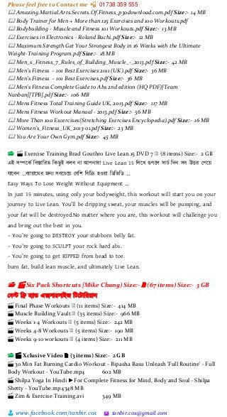 Please feel free to Contact me 📲 01738 359 555
👨 www.facebook.com/tanbir.cox 🖄 tanbir.cox@gmail.com
🕮 Amazing.Martial.Arts.Secrets.Of.Fitness_p30download.com.pdf Size:- 14 MB
🕮 Body Trainer for Men + More than 125 Exercises and 100 Workouts.pdf
🕮 Bodybuilding - Muscle and Fitness 101 Workouts.pdf Size:- 13 MB
🕮 Exercises in Electronics - Roland Buchi.pdf Size:- 12 MB
🕮 Maximum Strength Get Your Strongest Body in 16 Weeks with the Ultimate
Weight-Training Program.pdf Size:- 18 MB
🕮 Men_s_Fitness_7_Rules_of_Building_Muscle_-_2013.pdf Size:- 42 MB
🕮 Men’s Fitness – 101 Best Exercises 2011 (UK).pdf Size:- 36 MB
🕮 Men’s Fitness – 101 Best Exercises.pdf Size:- 36 MB
🕮 Men's Fitness Complete Guide to Abs 2nd edition (HQ PDF)[Team
Nanban][TPB].pdf Size:- 106 MB
🕮 Mens Fitness Total Training Guide UK, 2013.pdf Size:- 117 MB
🕮 Mens Fitness Workout Manual - 2013.pdf Size:- 56 MB
🕮 More Than 100 Excercises(Stretching Exercises Encyclopedia).pdf Size:- 16 MB
🕮 Women's_Fitness_UK_2013-01.pdf Size:- 23 MB
🕮 You Are Your Own Gym.pdf Size:- 45 MB
📂 🎬 Exercise Training Brad Gouthro Live Lean.15 DVD 7 🗎 (8 items) Size:- 2 GB
এই সিটকভ শবস্তাশরত শকছুই বলব না আপনারা Live Lean 15 শলটখ গুগটল সাচভ শেন সব উের স্পটয়্
োটবন …বযায়্াটমর জনয সবটচটয়্ স্বশি শবশর হওয়্া শিশিশি …
Easy Ways To Lose Weight Without Equipment …
In just 15 minutes, using only your bodyweight, this workout will start you on your
journey to Live Lean. You’ll be dripping sweat, your muscles will be pumping, and
your fat will be destroyed.No matter where you are, this workout will challenge you
and bring out the best in you.
– You’re going to DESTROY your stubborn belly fat.
– You’re going to SCULPT your rock hard abs.
– You’re going to get RIPPED from head to toe.
burn fat, build lean muscle, and ultimately Live Lean.
📂 🎬 Six Pack Shortcuts [Mike Chang) Size:- 🗎 (67 items) Size:- 3 GB
স্বস্ট শে হযাড এক্সসারসাইজ শটটটাশরয়্াল
🎬 Final Phase Workouts 🗎 (11 items) Size:- 414 MB
🎬 Muscle Building Vault 🗎 (35 items) Size:- 966 MB
🎬 Weeks 1-4 Workouts 🗎 (5 items) Size:- 242 MB
🎬 Weeks 4-8 Workouts 🗎 (5 items) Size:- 190 MB
🎬 Weeks 9-10 workouts 🗎 (4 items) Size:- 211 MB
📂 🎬 Xclusive Video 🗎 (3 items) Size:- 2 GB
🎬 30 Min Fat Burning Cardio Workout - Bipasha Basu Unleash 'Full Routine' - Full
Body Workout - YouTube.mp4 602 MB
🎬 Shilpa Yoga In Hindi ►For Complete Fitness for Mind, Body and Soul - Shilpa
Shetty - YouTube.mp4348 MB
🎬 Zim & Exercise Training.avi 349 MB
 