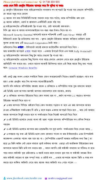 Please feel free to Contact me 📲 01738 359 555
👨 www.facebook.com/tanbir.cox 🖄 tanbir.cox@gmail.com
এবার স্েটখ শনশন স্জনুইন উইটডাজ বযাবহার কটর শক সুশবধা বা মজাঃ
১) স্জনুইন উইটডাটজর সাটি মাইটরাসফটটর নানারকম সব আপটিট শে পাওয়্া োয়্ স্েগুটলা কশিউশটাং
স্ক আটরা মধুর কটর স্তাটলা
২) অটনক বাগ আর শসশকউশরশট সমসযা সমাধান কটর পযাচ পাোয়্, তাটত কশিউটার িাল চটল
৩) অটনক িাইরাস, ওয়্ামভ বা হযাকারস একশটশিশট স্িটক বাাঁচা োয়্
৪) মাইটরাসফটটর এশন্টিাইরাসটা শে পাওয়্া োয়্.. স্েটা আসটলই অসাধারর্।
শপশস স্লা কটর না আবার কাসপারস্কাইটয়্র মত বছর বছর টাকাও শেটত হয়্ না।
Microsoft Security Essential আসত্রলই অত্রন্ক িশ্ত িালী একচি Anti-Virus। োছাড়া এশট
ইন্টারটনট স্িটক শে িাউনটলাি করা োয়্ । মূলত স্জনুইন উইটডাজ বযবহার কাশরটের িাইরাস স্িটক
সুরক্ষা স্েবার জনয এশট Microsoft Corporation ততশর কটর ।
িাউনটলাি শলঙ্ক এখাটন । ইন্টারটনট কাটনি িাকটল অটটাটমশটক আপটিট শনটয়্ শনটব ।
আর অফলাইন আপটিট এখাটন পাওয়্া োটব । একবার উপটিট শেটল এক সপ্তাহ Fully Protected!!
৬) মাইটরাসফটটর অসাধারর্ শকছু টু ল আটছ স্েগুটলা শে পাওয়্া োয়্।
৭) মাইটরাসফটটর ওটয়্টবর শকছু শবটিষ পাতা আটছ স্েখাটন একটসস স্পটত হটল স্জনুইন উইটডাজ
িযাশলশিশট পাস করটত হয়্। ওখাটন অটনক েরকারী শজশনষপে িাটক।এই শলটঙ্ক আটরা শকছু তিয পাওয়্া
োটব- Genuine Windows Benefits
িাই একটু স্হল্প করুন এিাটব সবাইটক শবর্ত  স্েমন করটছনটতমশন শনটজও হয়্রাশন হটয়্টছন। আর কত
হটব? এবার স্জনুইন কটর শনন আপনার সাটধরউইটডাজশট।
আপশন েশে বতভমাটন কশিউটার বযবহার কটরন ও িশবষযটত ও কশিউটার সাটি েু্ত  িাকটবন তাহটল
এই শিশিশি গুটলা আপনার অবিযই আপনার কাটলকিটন রাখা েরকার...কারর্ঃ
✐ ✩ িশবষযটত আপনার উইটডাজ শনটয়্ স্কান সমসযা হটব না …অিভাৎ আপনার 2-3 বছটরও আপনার
উইটডাজ ফরমযাট শেটত হটব না
✐ ✩আর আপনার শপশসটত িাইরাস শনটয়্ স্কান সমসযায়্ পেটবন না তটব এর জনয আপনাটক আমার
স্েওয়্া এশন্টিাইরাস সফটওয়্যার শট প্রশত ১ মাটস অন্তত একবার আপটিট শেটত হটব ... আর স্নট বযবহার
করটল আপনাটক শকছুই করটত হটব না সফটওয়্যার শনটজ শনটজই আপটিট শনটয়্ শনটব
✐ ✩এই শিশিশি গুটলাটত স্েওয়্া বাাংলা বই গুটলা পেটল আপনার কশিউটাটরর সব স্বশসক শিখটত
পারটবন
✐ ✩এই শিশিশি গুটলাটত আপনার জনয প্রটয়্াজনীয়্ সব ফু ল িাসভন সফটওয়্যার শেটয়্ স্েওয়্া আটছ ...
✐ ✩সবটচটয়্ বে কিা এই শিশিশি গুটলা স্কান স্োকাটন পাটবন না আর ইন্টারটনটটও এটতা ইিরটযান্ট
কাটলকিন একসাটি পাটবন বটল মটন হয়্ না।। [কশিউটার এক্সপাটভ বযবহার কারীটের কিা শিন্ন ] তা
ছাো ১৪ শজশব ফাইল স্নট স্িটক নামাটনা খুবই কষ্টসাধয বযাপার এছাো এই অরশজনাল উইটডাটজর জনয
আপনাটক অটনক শজশব িাটা লস করটত হটব ... কারন আপশন স্েই ফাইলটা নামাটবন তা সশেকও না হটত
পাটর কারন ফাইলটা পুরা িাউনটলাি ও োচাই করার আটগ কখটনা বুঝা োয়্ না ফাইলটা কাটজর শকনা
আর ফাইলটা কাটজর না হটল সিূর্ভ সময়্ ও িাটাই লস ... এিাটব আপনাটক অটনক শজশব ও সময়্ লস
করটত হটব কাশক্ষত ফাইলটা স্পটত আর অটনক সময়্ ফাইলটা নাও স্পটত পাটরন ।।
 