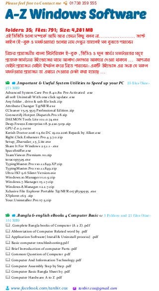 Please feel free to Contact me 📲 01738 359 555
👨 www.facebook.com/tanbir.cox 🖄 tanbir.cox@gmail.com
A-Z Windows Software
Folders: 35; Files: 791; Size: 4,281 MB
এই ম্পিম্পিম্পি গুদলো সিদকি আম্প আর মে ন ম্পকেু িলি নো………………… জোস্ট
ফোইল (ই-িুক ও সফটওয়যোর) গুদলোর নো মেখুন েোহদলই সি িুঝদে পোরদিন
ম্পনদির প্রদয়োজনীয় িোংলো ম্পটদটোম্পরয়োল ই-িুক , ম্পিম্পিও ও ফুল িোসিন সফটওয়যোর স ূহ
প্রদেযক িোসিদনর উইদডোদজর সোদথ আলোেো মফোল্ডোর আকোদর মেওয়ো থোকদি … আপনোর
মর্ইটো প্রদয়োজন মসইটো ইন্সটল কদর ম্পনদে পোরদিন। একম্পট উইদডোজ এর জনয মর্ সকল
সফটওয়োর প্রদয়োজন েো এখোদন মেওয়োর মিষ্টো করো হদয়দে …
📂 📁 .Important & Useful System Utilities to Speed up your PC 25 files (Size:-
271 MB)
Advanced System Care Pro 8.4.0.811 Pre-Activated .exe
all soft Uninstall With one click update .exe
Any folder , drive & usb file lock.zip
Attribute Changer T@NB!R.exe
CCleaner v5.15.5513 Professional Edition.zip
Connectify.Hotpot.Dispatch.Pro.v8.zip
DAEMON Tools Lite 10.1.0.74.exe
Deep.Freeze.Enterprise.v8.31.220.5051.zip
GPU-Z.0.3.0.exe
Kerish Doctor 2016 v4.60 DC 19.02.2016 Repack by Alker.exe
Right.Click.Enhancer.Pro.4.3.7.0.zip
Setup_Zharudar_1.5_Lite.exe
Share It For Windows 2.5.1.1 -.exe
SpaceSniffer.exe
TeamViewer.Premium.v11.zip
teracopy3a5.exe
TypingMaster.Pro.v10.1.1.849.XP.zip
TypingMaster.Pro.v10.1.1.849.zip
Ultra ISO 9.6 Silent Version.exe
Windows.10.Manager.v1.0.9.zip
Windows.7.Manager.v5.1.7.zip
Windows.8.Manager.v2.2.7.zip
Xclusive File Explorer Portable T@NB!R 01738359555 .exe
XYplorer.16.5 .zip
Your.Uninstaller.Pro.v7.5.zip
📂 📁 .Bangla & english eBooks 4 Computer Basic 👓 3 Folders and 21 files (Size:-
151 MB)
🕮 .Complete Bangla books of Computer (A 2 Z) .pdf
🕮 Abbreviation of Computer Related word by .pdf
🕮 Application Software( Install & Uninstall process) .pdf
🕮 Basic computer troubleshooting.pdf
🕮 Brief Inrroduction of computer Parts .pdf
🕮 Common Question of Computer .pdf
🕮 Computer And Information Technology.pdf
🕮 Computer Assembly Step by Step .pdf
🕮 Computer Basic Bangla Sheet by .pdf
🕮 Computer Hardware A to Z .pdf
 