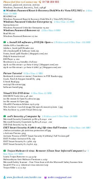 Please feel free to Contact me 📲 01738 359 555
👨 www.facebook.com/tanbir.cox 🖄 tanbir.cox@gmail.com
windows_password_recovery_tool.iso
Windows_Password_Recovery_Tool_298.gif
📁 Windows Password Reset & Recovery Disk(Win 8 7 Vista XP)[.ISO] 👓 2 files
(Size:-55 MB)
README!.txt
Windows Password Reset & Recovery Disk(Win 8 7 Vista XP)[.ISO].iso
Windows Password Unlocker Enterprise v5 2 files (Size:-44 MB)
Instructions.txt
Windows Password Unlocker Enterprise v5.exe
Windows.Password.Remover.v7 2 files (Size:-9 MB)
Read Me.txt
Windows.Password.Remover.v7.iso
📂 1. Install All software 4 DVD file Open 👓 2 Folders and 9 files (Size:-102 MB)
Adobe AIR 21 Installer.exe
Adobe e_book (pdf) Reader.exe
All e-books(pdf) & Software Link.zip
Foxite_book (pdf) Reader [.blogspot.com].exe
Help & Instruction.url
KM Player 4 .exe
Shockwave 12.2.4 Installer_Full.exe
zip & rar file extract 5.0 beta 6 (x64) [.blogspot.com].exe
zip & rar file extract 5.0 beta 6 (x86) 32 [.blogspot.com].exe
Picture Tutorial 6 files (Size:-2 MB)
Bookmark (content or menu ) Functions in PDF Readers.jpg
Crack, Patch & Keygen Install By .png
E-book Read.jpg
exe(zip) file extract.jpg
Software Install.png
Vitual CD & DVD drive 6 files (Size:-21 MB)
DAEMON Tools Lite 4.48 .exe
iso file mount & Open by ultra iso.jpg
iso file mount & Open.jpg
UltraISO.Premium.Edition.v9.6.5.zip
Win Archiver ( iso dvd image file open & mount system ).jpg
Win Archiver v3.3 with Vitual Drive.zip
📂 100% Security 4 Computer by 2 Folders and 3 files (Size:-28 MB)
Microsoft Security Essentials 32-Bit 4.8.204.0 .exe
Microsoft Security Essentials 64-Bit 4.8.204.0 .exe
USB Disk Security 6.5 by .exe
ESET Smart Security 8 (x86 & x64) life time Full Version 6 files (Size:-146 MB)
1 before activation pls antivirus protection off.jpg
2 Activate Process .png
Activate Process of ESET Smart Security 8 (x86x64) Full Version.pdf
ESET Product Activator 8 By .zip
ESET Smart Security 8 x 32bit .zip
ESET Smart Security 8 x 64 bit .zip
📂 Trojan Malware & virus Remover (Clean Your Infected Computer) 👓 5
files (Size:-137 MB)
Loaris.Trojan.Remover.v1.3.9.5.zip
Malwarebytes Anti-Malware Premium 2.2.zip
Microsoft Safety Scanner - Free Virus Scan with the Microsoft Safety Scanner.htm
SmadAV Pro 10.5 (shortcut virus remover).zip
Trojan Killer 2.2.7.2.zip
 