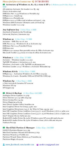 Please feel free to Contact me 📲 01738 359 555
👨 www.facebook.com/tanbir.cox 🖄 tanbir.cox@gmail.com
📂 Activators of Windows 10, 8.1, 8, 7, vista & XP 👓 5 Folders and 8 files (Size:-34
MB)
All windows Activator Re-Loader v2.2 By .zip
Check_Activation.cmd
KMSAuto Net v1.3.5 Windows 10 Portable.zip
KMSpico 10.2 Install.zip
KMSpico 10.2 Portable.zip
KMSpico v10.0.4 (Office and windows activator)_.zip
Windows KMS Activator Ultimate 2016 2.8 Final.zip
Windows Loader v2.2.2.zip
Any Software key 2 files (Size:-4 MB)
Any kind of Serials in the World.zip
Universal_KeyGen_Generator.zip
Windows 10 6 files (Size:-75 MB)
Activator - KMS Pico 10.1.6 .exe
KMS Pico 10.1.5 - Windows 8.1 & 10 Activator.zip
KMSAuto Net v1.2.4 Portable EN.zip
KMSAuto.exe
KMSpico.10.0.102040 Beta portable win10 & Office Activator.zip
Microsoft Toolkit 2.5.3 (win7 to win10 & office Activator).exe
Windows 7 4 files (Size:-27 MB)
Activator - Windows Loader 2.2.2.exe
T@NB!R Windows 7 Activation 2.2.6 .exe
Windows 7 Activator v3 By T@NB!R 01738359555.exe
Windows Loader 2.0.9 + Windows 7 Activator Reloaded.zip
Windows 8 & 8.1 2 files (Size:-7 MB)
KMSpico 9.1 - Activation Windows 8.1 & Office 2013.zip
Windows 8.1 Crack + Bootable USB tool [FILETIE.COM].zip
Windows Xp 3 files (Size:-1 MB)
1 Click Activate & Genuine XP 2011.exe
Windows XP.zip
XP keygen.zip
📂 Driver & Backup 13 files (Size:-648 MB)
Auslogics.Driver.Updater.v1.4.zip
Driver Reviver 5.0.1.14 (x86-x64).zip
Driver.Genius.Pro.v14.zip
Driver.Magician.4.81.zip
Intel Driver Update Utility Installer.exe
Intel Graphics Driver for winxp_14467 .exe
Intel Graphics Driver(core i3,5,7) for Win7 & Vista_152250 .exe
Intel HD Graphics Driver (2ndGen-Core i3,5,7) v 15.28 Windows 7,8, 8.1 x 32bit..exe
Intel HD Graphics Driver (2ndGen-Core i3,5,7) v 15.28 Windows 7,8, 8.1 x 64bit..exe
Intel® Chipset Device Software.exe
Realtek.HD.Audio.Driver.R2.74.for.Windows.2000.XP.2003.x86.and.x64.exe
Realtek.HD.Audio.Driver.R2.74.for.Windows.Vista.7.8.8.1.x86.and.x64.exe
VueScan.Pro.zip
📂 Hard Disk Partion & Manager 5 files (Size:-106 MB)
EASEUS Partition Master v10.2.zip
MiniTool.Partition.Wizard.All.Editions.9.1.zip
Partition Wizard 9.0 Portble.exe
Partition Wizard Home Edition 4.0 Portable.exe
Partition+Magic+8.05.exe
 
