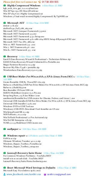 Please feel free to Contact me 📲 01738 359 555
👨 www.facebook.com/tanbir.cox 🖄 tanbir.cox@gmail.com
📂 Highly Compressed Windows 4 files (Size:-21 MB)
kgb_arch_win_gui_v1.2.0.23fixed.exe
Win XP Sp2 x32_EN DownWorld.rar
Win XP x64 6 in 1 Highly Compressed.rar
Windows 7 Final retail version(Highly Compressed) By T@NB!R.rar
📂 Microsoft .NET 10 files (Size:-504 MB)
dotnet 1.1 fx.exe
dotNetFx40_Full_x86_x64.exe
Microsoft .NET Compact Framework 3.5.msi
Microsoft .NET Framework 3.5.exe
Microsoft .NET Framework 4.5.2 Setup.exe
Microsoft .NET Framework 4.6.1-x86-x64-AllOS Setup-KB3102436-ENU.exe
Microsoft .NET Fx2_SP2_x86.exe
Win 10 .NET Framework 3.5 -.exe
Win 7 .NET Framework 4.6 -.exe
Win 8.1 .NET Framework 3.5 -.exe
📂 Recovery 5 files (Size:-81 MB)
EaseUS Data Recovery Wizard 8 Professional + Technician Edition.zip
EASEUS.Data.Recovery.Wizard.Unlimited.8.0.Portable.exe
Magic Partition Recovery v2.3.zip
Recover My Files V3.98 + portable.zip
Wondershare.Data.Recovery.v5.0.0.5.zip
📂 USB Boot Maker.For.Win.10.8.8.1.7.XP.&.Linux.From.ISO] 👓 16 files (Size:-
125 MB)
Create Bootable USB By PowerISO v6.0.zip
Rufus.v2.7.Build.855 [USB Pen Drive.Maker.For.Win.10.8.8.1.7.XP.&.Linux.From.ISO].zip
Rufus.v2.7.Build.855.exe
Run Bootable OS from USB .txt
SARDU.MultiBoot.Creator.v3.0.Pro.exe
Setup Img Burn_2.5.8 (iso Maker ).exe
unetbootin(Bootable live USB creator for Ubuntu, Fedora, and Linux ) .exe
Universal-USB-Installer[USB Pen Drive Maker For Win 10.8.8.1.7.XP.&.Linux.From.ISO].zip
Universal-USB-Installer-1.9.6.1.exe
Windows DVD to USB Tool.exe
Windows7-USB-DVD-Download-Tool-Installer-en-US.exe
WinSetupFromUSB.v1.1.zip
WiNToBootic_v2.2.1.zip
WinToFlash Professional 1.2 Pre-Activated.zip
WinToUSB Enterprise 2.8.zip
YUMI-2.0.1.9 Multiboot USB Creator.exe
📂 wallpaper 👓 538 files (Size:-190 MB)
📂 Windows repair 👓 2 Folders and 4 files (Size:-5 MB)
FixWin 10.zip
Ultimate Windows Tweaker 4.0.2.0.zip
Windows_Repair_Toolbox_Portable.exe
Windows_Repair_Toolbox_setup.exe
📂 Lazesoft Recovery Suite Home 3 files (Size:-64 MB)
Fix Common Windows Problems - YouTube.MKV
install win 10 on usb disk - YouTube.MKV
Lazesoft.Recovery.Suite.Home.lsrshsetup.exe
📂 Reset Microsoft Word Settings to Defaults 2 files (Size:-2 MB)
Microsoft Easy Fix windows xp & 7.msi
 