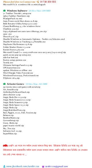 Please feel free to Contact me 📲 01738 359 555
👨 www.facebook.com/tanbir.cox 🖄 tanbir.cox@gmail.com
Microsoft Fix it wondows 8 & 10.mini.diagcab
📂 Windows Software 26 files (Size:-299 MB)
7+ Taskbar Tweaker_setup.exe
7plus-Taskbar-Numberer.zip
8GadgetPack.v12.msi
Auto.Power-on.&.Shut-down.v2.8.zip
Bulk Rename Utility Setup 3.0.0.1.exe
ClassicShellSetup_4_1 for windows 8.exe
Clipdiary.3.51.zip
Copy clipboard text auto save clibor149_en1.zip
cpuz .exe
DirectX 9.0C.zip
Disable Windows 10 Automatic Updates - Tanbir cox Xclusive.cmd
Disable Windows 10 Tracking 2.4 Portable.exe
Duplicate.File.Remover.v3.8.zip
Folder Marker Home v 3.1.exe
Kerish Doctor 4.60.exe
Microsoft Visual C++ 2005-2008-2010-2012-2013-2015 [04-12-2015].zip
quick access pop up-setup.exe
side bar b116.exe
Start10-setup-painter.exe
Textify.exe
Ultimate.Settings.Panel.v2.3.zip
UPCleanerInst.exe
update Windows 10 offline .exe
Win 8 Bangla Video Tutorial.exe
WindowsDoctor2791_PreActivated.exe
XYplorer.v16.4.zip
📂 Xclusive Games 19 files (Size:-821 MB)
29 twenty nine card game with serial.zip
Air_Assault2.zip
AirStrike3D2DesertHawk.zip
alien-shooter-2.zip
Angry Birds Rio v1.3.2.zip
Angry Birds Seasons v2.1.0.zip
Angry Birds Seasons.v3.zip
Angry Birds Space v1.3.0.zip
Angry Birds.zip
AngryBirdsStarWars.zip
Bad_Piggies_v1.0.0_Full_Version.zip
Balance.zip
BomberMario.zip
CarromSetup.zip
Crazy_Birds.zip
paper-mario-world.zip
Sky_Trac.zip
Solitaire A2Z .v11.zip
SuperBikes.zip
স্নাটঃ এক্সশপ এর সাটি সব ফাইল স্েওয়্া িাকটব শকন্তু অনয উইটডাজ শিশিশি এর সাটি শুধু ওই
উইটডাটজর জনয প্রটয়্াজনীয়্ ফাইল গুটলা স্েওয়্া িাকটব কারন এক্সশপ বযাশতত অনয শিশিশি স্ত স্েওয়্ার
মত স্সই স্পস িাকটব না …
 