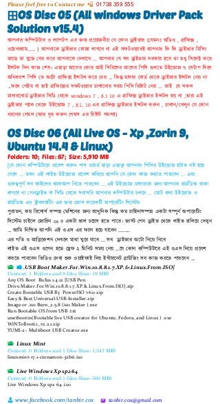 Please feel free to Contact me 📲 01738 359 555
👨 www.facebook.com/tanbir.cox 🖄 tanbir.cox@gmail.com
⊞OS Disc 05 (All windows Driver Pack
Solution v15.4)
আপনার কশিউটার ও লযাপটপ এর জনয প্রটয়্াজনীয়্ স্ে স্কান ড্রাইিার (স্েমনঃ অশিও , গ্রাশফক্স ,
ওটয়্বকযাম...... ) আপনাটক ড্রাইিার স্খাজা লাগটব না এই সফটওয়্যারই আপনার শক শক ড্রাইিার শমশসাং
আটছ তা খুটজ স্বর কটর আপনাটক স্েখাটব ... আপনার স্ে সব ড্রাইিার েরকার হটব তা শুধু শসটলি কটর
ইন্সটল শেন কাজ স্িষ। এছাো আটগর স্কার আই শসশরটসর আটগর শপশস গুলটত উইটডাজ ৭ স্সটাপ শেটল
অশধকাাংি শপশস স্ত অটটা গ্রাশফক্স ইন্সটল কটর স্নয়্ ... শকন্তু মাোর স্বািভ স্িটক ড্রাইিার ইন্সটল স্নয়্ না
...ফটল স্গইম বা হাই গ্রাশফটক্সর সফটওয়্যার চালাটনার সময়্ শপশস শরষ্টাট স্নয়্ ... তাই স্ে সকল
মাোরটবািভ ড্রাইিার শসশি স্িটক windows 7 , 8.1 10 এ গ্রাশফক্স ড্রাইিার ইন্সটল হয়্ না ,তারা এই
ড্রাইিার পযাক স্িটক উইটডাজ 7 , 8.1, 10 এর গ্রাশফক্স ড্রাইিার ইন্সটল করুন , চালান/স্খলুন স্ে স্কান
ধরটনর স্গমস (আর েূর করুন স্গমস এর শরষ্টাট সমসযা)
OS Disc 06 (All Live OS - Xp ,Zorin 9,
Ubuntu 14.4 & Linux)
Folders: 10; Files: 67; Size: 5,910 MB
[ময মকান্ কচিউিাত্রর প্রত্রবশ করুন্ পাস ওোডক ছাড়া এছাড়া আপন্ার চপচসর উইত্রডাজ হিাে ন্ষ্ট হত্রে
মগত্রল ... েখ্ন্ এই লাইি উইত্রডাজ প্রত্রবশ কচরত্রে আপচন্ ময মকান্ কাজ করত্রে পারত্রবন্ ... এবং
গুরুত্বপূণক সব োইত্রলর বযাকআপ চন্ত্রে পারত্রবন্ ... এই উইত্রডাজ িালাত্রন্ার জন্য আপন্ার হাডকচডস্ক োকা
লাগত্রব ন্া মপন্ড্রাইি বা চসচড মেত্রক সরাসচর আপন্ার কচিউিার িলত্রব ... মমাি কো উইত্রডাজ ও
হাডকচডস্ক এর ট্রাবলশুচিং এর জন্য মজাস কত্রেকচি অপাত্ররচিং চসত্রস্টম
পুরােন্, কম চরত্রসাসক সিন্ন মমচশত্রন্র জন্য আধ্ুচন্ক চকন্তু কম িাচহোসিন্ন একিা সিুন্ক অপাত্ররচিং
চসত্রস্টম িাইত্রল মজাচরন্ os 9 একিা িাল িত্রেস হত্রে পাত্রর। জাস্ট মপন্ ড্রাইি মেত্রক লাইি িাচলত্রে মেখ্ুন্
... আচম চন্চিে আপচন্ এই ওএস এর েযান্ হত্রে যাত্রবন্ .........
এর গচে ও আচিত্রকশন্ মেখ্ত্রল মাো ঘুত্রর যাত্রব ... সব ড্রাইিার অত্রিা চন্ত্রে চন্ত্রব
লাইি এই ওএস ওত্রপন্ হত্রে মেে ২ চমচন্ি সমে মন্ে ...ত্রয মকান্ কচিউিাত্রর এই ওএস চেত্রে প্রত্রবশ
করত্রে পারত্রবন্ চিচডও মেখ্া শুরু ওোইোই চেে ইন্টারত্রন্ি িাউচজং সব কাজ করত্রে পারত্রবন্ ...
📂 📁 .USB Boot Maker.For.Win.10.8.8.1.7.XP.&.Linux.From.ISO]
Content: 1 Folders and 8 files (Size:-19 MB)
Any OS Boot Rufus 1.4.12 [USB Pen
Drive.Maker.For.Win.10.8.8.1.7.XP.&.Linux.From.ISO].zip
Create Bootable USB By PowerISO v6.0.zip
Easy & Best Universal-USB-Installer.zip
Image or .iso Burn_2.5.8 (iso Maker ).exe
Run Bootable OS from USB .txt
unetbootin(Bootable live USB creator for Ubuntu, Fedora, and Linux ) .exe
WiNToBootic_v2.2.1.zip
YUMI-2– Multiboot USB Creator.exe
📂 Linux Mint
Content: 0 Folders and 1 files (Size:-1,347 MB)
linuxmint-17.1-cinnamon-32bit.iso
📂 Live Windows Xp sp2 64
Content: 0 Folders and 1 files (Size:-560 MB)
Live Windows Xp sp2 64 .iso
 