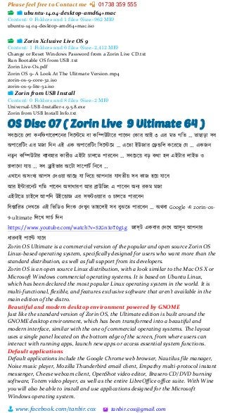 Please feel free to Contact me 📲 01738 359 555
👨 www.facebook.com/tanbir.cox 🖄 tanbir.cox@gmail.com
📂 📁 ubuntu-14.04-desktop-amd64+mac
Content: 0 Folders and 1 files (Size:-962 MB)
ubuntu-14.04-desktop-amd64+mac.iso
📂 📁 Zorin Xclusive Live OS 9
Content: 1 Folders and 6 files (Size:-2,412 MB)
Change or Reset Windows Password from a Zorin Live CD.txt
Run Bootable OS from USB .txt
Zorin Live-Os.pdf
Zorin OS 9- A Look At The Ulitmate Version.mp4
zorin-os-9-core-32.iso
zorin-os-9-lite-32.iso
📁 Zorin from USB Install
Content: 0 Folders and 8 files (Size:-2 MB)
Universal-USB-Installer-1.9.5.8.exe
Zorin from USB Install Info.txt
OS Disc 07 ( Zorin Live 9 Ultimate 64 )
সবটচটয়্ স্লা কনশফগাটরিটনর শসটস্টটম বা কশিউটাটর পাটবন স্কার আই ৩ এর মত গশত … তাছাো সব
অপাটরশটাং এর মজা শনন এই এক অপাটরশটাং শসটস্টটম … এটতা ইউজার স্েডশল কটরটছ স্ে … একজন
নতুন কশিউটার বযাবহার কারীও এইটা চালটত পারটবন … সবটচটয়্ বে কিা হল এইটার লাইি ও
চালাটনা োয়্ … সব ড্রাইিার অটটা সাটপাটভ শনটব …
এখাটন অসাংখয আপস স্েওয়্া আটছ ো শেটয়্ আপনার োবতীয়্ সব কাজ হটয়্ োটব
আর ইন্টারটনট গশত পাটবন অসাধারর্ আর িাউশজাং এ পাটবন অনয রকম মজা
এইটাটত চাইটল আপশন উইটডাজ এর সফটওয়্যার ও চালটত পারটবন
শবস্তাশরত স্েখটত এই শিশিও শলাংক স্েখুন তাহটলই সব বুঝটত পারটবন … অিবা Google এ zorin-os-
9-ultimate শলটখ সাচভ শেন
https://www.youtube.com/watch?v=S2Gn3oT0gLg জাস্ট একবার স্েটখ আসুন আপনার
ধারনাই পাটি োটব
Zorin OS Ultimate is a commercial version of the popular and open source Zorin OS
Linux-based operating system, specifically designed for users who want more than the
standard distribution, as well as full support from its developers.
Zorin OS is an open source Linux distribution, with a look similar to the Mac OS X or
Microsoft Windows commercial operating systems. It is based on Ubuntu Linux,
which has been declared the most popular Linux operating system in the world. It is
multi-functional, flexible, and features exclusive software that aren’t available in the
main edition of the distro.
Beautiful and modern desktop environment powered by GNOME
Just like the standard version of Zorin OS, the Ultimate edition is built around the
GNOME desktop environment, which has been transformed into a beautiful and
modern interface, similar with the one of commercial operating systems. The layout
uses a single panel located on the bottom edge of the screen, from where users can
interact with running apps, launch new apps or access essential system functions.
Default applications
Default applications include the Google Chrome web browser, Nautilus file manager,
Noise music player, Mozilla Thunderbird email client, Empathy multi-protocol instant
messenger, Cheese webcam client, OpenShot video editor, Brasero CD/DVD burning
software, Totem video player, as well as the entire LibreOffice office suite. With Wine
you will also be able to install and use applications designed for the Microsoft
Windows operating system.
 