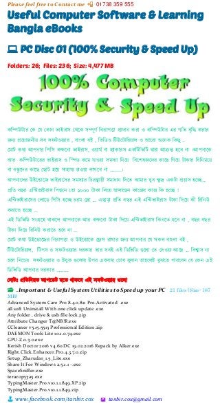 Please feel free to Contact me 📲 01738 359 555
👨 www.facebook.com/tanbir.cox 🖄 tanbir.cox@gmail.com
Useful Computer Software & Learning
Bangla eBooks
💻 PC Disc 01 (100% Security & Speed Up)
Folders: 26; Files: 236; Size: 4,477 MB
কশিউটার স্ক স্ে স্কান িাইরাস স্িটক সিূর্ভ শনরাপো প্রাোন করা ও কশিউটার এর গশত বৃশি করার
জনয প্রটয়্াজনীয়্ সব সফটওয়্যার , বাাংলা বই , শিশিও শটউটটাশরয়্াল ও আটরা অটনক শকছু ..
স্মাট কিা আপনার শপশস কক্ষটনা িাইরাস, ওয়্ামভ বা হযাকারস একশটশিশট দ্বারা আরন্ত হটব না ।আপনাটক
আর কশিউটাটরর িাইরাস ও শপি কটম োওয়্া সমসযা শনটয়্ শবটিষজ্ঞটের কাটছ শগটয়্ টাকার শবশনমটয়্
বা বন্ধু টের কাটছ স্ছাট হটয়্ সাহােয চাওয়্া লাগটব না .........।
আপনাটের উইটডাটজ িাইরাটসর সমসযার শচরস্থায়্ী সমাধান শেটত আমার খুব ক্ষু দ্র একটা প্রয়্াস হটি...
প্রশত বছর এশন্টিাইরাস শপছটন স্তা ১০০০ টাকা শেটয়্ আসাটছন কাটজর কাজ শক হটি !
এশন্টিাইরাটসর স্লাটি শপশস হটি চরম স্লা ... এছাো প্রশত বছর এই এশন্টিাইরাস টাকা শেটয়্ কী শরশনউ
করাটত হটি ...
এই শিশিশি সাংগ্রটহ িাকটল আপনাটক আর কক্ষটনা টাকা শেটয়্ এশন্টিাইরাস শকনটত হটব না , বছর বছর
টাকা শেটয়্ শরশনউ করাটত হটব না ...
স্মাট কিা উইটডাটজর শনরাপো ও উইটডাটক স্েস রাখার জনয আপনার স্ে সকল বাাংলা বই ,
শটউটটাশরয়্াল, শটপস ও সফটওয়্যার েরকার তার সবই এই শিশিশি গুটলা স্ত স্েওয়্া আটছ ... শবশ্বাস না
হটল শনটচর সফটওয়্যার ও ইবুক গুটলার উপর একবার স্চাখ বুলান তাহটলই বুঝটত পারটবন স্ে স্কন এই
শিশিশি আপনার েরকার ……….
স্নাটঃ প্রশতশনয়্ত আপটিট হটত িাকটব এই সফটওয়্যার গুটলা
📂 .Important & Useful System Utilities to Speed up your PC 21 files (Size: 187
MB)
Advanced System Care Pro 8.4.0.811 Pre-Activated .exe
all soft Uninstall With one click update .exe
Any folder , drive & usb file lock.zip
Attribute Changer T@NB!R.exe
CCleaner v5.15.5513 Professional Edition.zip
DAEMON Tools Lite 10.1.0.74.exe
GPU-Z.0.3.0.exe
Kerish Doctor 2016 v4.60 DC 19.02.2016 Repack by Alker.exe
Right.Click.Enhancer.Pro.4.3.7.0.zip
Setup_Zharudar_1.5_Lite.exe
Share It For Windows 2.5.1.1 -.exe
SpaceSniffer.exe
teracopy3a5.exe
TypingMaster.Pro.v10.1.1.849.XP.zip
TypingMaster.Pro.v10.1.1.849.zip
 