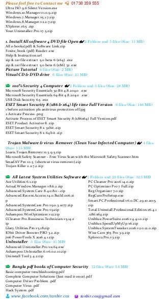 Please feel free to Contact me 📲 01738 359 555
👨 www.facebook.com/tanbir.cox 🖄 tanbir.cox@gmail.com
Ultra ISO 9.6 Silent Version.exe
Windows.10.Manager.v1.0.9.zip
Windows.7.Manager.v5.1.7.zip
Windows.8.Manager.v2.2.7.zip
XYplorer.16.5 .zip
Your.Uninstaller.Pro.v7.5.zip
1. Install All software 4 DVD file Open 👓 2 Folders and 5 files (Size: 11 MB)
All e-books(pdf) & Software Link.zip
Foxite_book (pdf) Reader .exe
Help & Instruction.url
zip & rar file extract 5.0 beta 6 (x64) .exe
zip & rar file extract 5.0 beta 6 (x86) 32 .exe
Picture Tutorial 6 files (Size: 2 MB)
Vitual CD & DVD drive 6 files (Size: 21 MB)
📂 100% Security 4 Computer 👓 2 Folders and 3 files (Size: 28 MB)
Microsoft Security Essentials 32-Bit 4.8.204.0 .exe
Microsoft Security Essentials 64-Bit 4.8.204.0 .exe
USB Disk Security 6.5 .exe
ESET Smart Security 8 (x86 & x64) life time Full Version 6 files (Size: 146 MB)
1 before activation pls antivirus protection off.jpg
2 Activate Process .png
Activate Process of ESET Smart Security 8 (x86x64) Full Version.pdf
ESET Product Activator 8 .zip
ESET Smart Security 8 x 32bit .zip
ESET Smart Security 8 x 64 bit .zip
Trojan Malware & virus Remover (Clean Your Infected Computer) 👓 4 files
(Size: 115 MB)
Loaris.Trojan.Remover.v1.3.9.5.zip
Microsoft Safety Scanner - Free Virus Scan with the Microsoft Safety Scanner.htm
SmadAV Pro 10.5 (shortcut virus remover).zip
Trojan Killer 2.2.7.2.zip
📂 All Latest System Utilities Software 👓 1 Folders and 22 files (Size: 323 MB)
Ace Utilities 6.1.zip
Actual.Window.Manager.v8.6.2.zip
Advanced System Care 8.4.0.811 -.zip
Advanced.Recent.Access.v4.0.Build.006.zi
p
Advanced.SystemCare.Pro.v9.0.3.1077.zip
Advanced.SystemCare.Pro.v9.zip
Ashampoo.WinOptimizer.v12.zip
CCleaner.Pro.Bussiness.Technician.v5.14.z
ip
Glary.Utilities.Pro.v5.18.zip
IObit Driver Booster PRO 3.2.zip
jv16 PowerTools X 2016 4.1.zip
PC Cleaner Pro 2016 14.0.zip
PC Optimizer Pro 7 Full.zip
Reg Organizer 7.0.zip
RegCureProSetup.exe
Smart.PC.Professional.v6.0.DC.29.10.2015.
zip
Total.Uninstall.Professional.Edition.v6.4.1
.x86.x64.zip
Uniblue.PowerSuite.2016.v4.4.1.0.zip
Uniblue.SpeedUpMyUp.v6.zip
Uniblue.SystemTweaker.2016.v2.0.12.0.zip
Wise Care 365 Pro 3.9.zip
Xplorer2.Pro.v3.zip
UnInstaller 3 files (Size: 41 MB)
Advanced.Uninstaller.Pro.v11.64.exe
Ashampoo.UnInstaller.6.v6.0.0.10.zip
Uninstall Tool 3.4.2.zip
📂 Bangla pdf books of Computer Security 12 files (Size: 54 MB)
Basic computer troubleshooting.pdf
Complete Computer Solutions (Just read it once).pdf
Computer Driver Problem .pdf
Computer Virus .pdf
Hack System .pdf
 