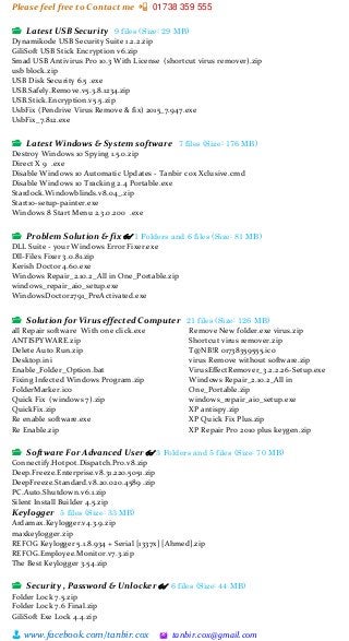Please feel free to Contact me 📲 01738 359 555
👨 www.facebook.com/tanbir.cox 🖄 tanbir.cox@gmail.com
📂 Latest USB Security 9 files (Size: 29 MB)
Dynamikode USB Security Suite 1.2.2.zip
GiliSoft USB Stick Encryption v6.zip
Smad USB Antivirus Pro 10.3 With License (shortcut virus remover).zip
usb block.zip
USB Disk Security 6.5 .exe
USB.Safely.Remove.v5.3.8.1234.zip
USB.Stick.Encryption.v5.5.zip
UsbFix (Pendrive Virus Remove & fix) 2015_7.947.exe
UsbFix_7.812.exe
📂 Latest Windows & System software 7 files (Size: 176 MB)
Destroy Windows 10 Spying 1.5.0.zip
Direct X 9 .exe
Disable Windows 10 Automatic Updates - Tanbir cox Xclusive.cmd
Disable Windows 10 Tracking 2.4 Portable.exe
Stardock.Windowblinds.v8.04_.zip
Start10-setup-painter.exe
Windows 8 Start Menu 2.3.0.200 .exe
📂 Problem Solution & fix 👓 1 Folders and 6 files (Size: 81 MB)
DLL Suite - your Windows Error Fixer.exe
Dll-Files Fixer 3.0.81.zip
Kerish Doctor 4.60.exe
Windows Repair_2.10.2_All in One_Portable.zip
windows_repair_aio_setup.exe
WindowsDoctor2791_PreActivated.exe
📂 Solution for Virus effected Computer 21 files (Size: 126 MB)
all Repair software With one click.exe
ANTISPYWARE.zip
Delete Auto Run.zip
Desktop.ini
Enable_Folder_Option.bat
Fixing Infected Windows Program.zip
FolderMarker.ico
Quick Fix (windows 7).zip
QuickFix.zip
Re enable software.exe
Re Enable.zip
Remove New folder.exe virus.zip
Shortcut virus remover.zip
T@NB!R 01738359555.ico
virus Remove without software.zip
VirusEffectRemover_3.2.2.26-Setup.exe
Windows Repair_2.10.2_All in
One_Portable.zip
windows_repair_aio_setup.exe
XP antispy.zip
XP Quick Fix Plus.zip
XP Repair Pro 2010 plus keygen.zip
📂 Software For Advanced User 👓 3 Folders and 5 files (Size: 70 MB)
Connectify.Hotpot.Dispatch.Pro.v8.zip
Deep.Freeze.Enterprise.v8.31.220.5051.zip
DeepFreeze.Standard.v8.20.020.4589 .zip
PC.Auto.Shutdown.v6.1.zip
Silent Install Builder 4.5.zip
Keylogger 5 files (Size: 33 MB)
Ardamax.Keylogger.v4.3.9.zip
maxkeylogger.zip
REFOG Keylogger 5.1.8.934 + Serial [1337x] [Ahmed].zip
REFOG.Employee.Monitor.v7.3.zip
The Best Keylogger 3.54.zip
📂 Security , Password & Unlocker 👓 6 files (Size: 44 MB)
Folder Lock 7.5.zip
Folder Lock 7.6 Final.zip
GiliSoft Exe Lock 4.4.zip
 
