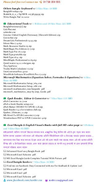 Please feel free to Contact me 📲 01738 359 555
👨 www.facebook.com/tanbir.cox 🖄 tanbir.cox@gmail.com
Others bangla keyboard 👓 3 files (Size:-18 MB)
BanglaWord190.zip
Shabdik_6_0_1 T@NB!R -01738359555.zip
Write Bangla Pad v2.0.exe
📂 Educational Tools 👓 1 Folders and 18 files (Size:-221 MB)
BanglaDictionary[1].zip
CalcPlus.msi
calender.exe
Concise Oxford English Dictionary (Eleventh Edition).zip
Converber.zip
DreamCalc.Professional.v4.9.3.zip
Edraw Max 7.9.zip
Math.Resource.Studio.v5.zip
MathMagic.Pro.Edition.v7.7.zip
MathType Pro v6.7.zip
MathType,portable.zip
MathType.v6.9 .zip
MindMaple.Professional.v1.65.zip
QuizCreator.v4.2.1.1+keygen.zip
Tiny Spell.exe
Trades Math Calculator v2.zip
UnitConverterPro1.4.exe
WordWeb.Software.WordWeb.Pro.v7.2.zip
Microsoft Mathematics (Equation Solver, Formulas & Equations) 👓 4 files
(Size:-42 MB)
Microsoft Mathematics Setup_x64 .exe
Microsoft Mathematics Setup_x86 .exe
microsoft mathematics_teacherguide .pdf
microsoft_mathmatics_step-by-step_Guide .pdf
📂 Epub Reader, Editor & Converter 👓 7 files (Size:-115 MB)
ePub Converter v2.7.exe
ePub e-book Reader setup.exe
ePub Maker (WORD TO EPUB) v1.8.zip
Epub Reader v4.2 for windows full.zip
Epubor_Ultimate_2.1.zip
MS.Word.To.EPUB.Converter v7.zip
Wondershare PDF to EPUB Converter 4.zip
📂 Excel Bangla & English Visual eBooks with full HD color page 👓 5 Folders
and 3 files (Size:-63 MB)
মাইত্রক্রাসেি আচেস সিত্রকক উচ্চের েক্ষোর জন্য এক্সিু চসি চকছু ইংচলশ বই এই ই-বুক পড়ার জন্য িাত্রলা
ইংচলশ জান্ার প্রত্রোজন্ ন্াই কারন্ এই বইগুত্রলার প্রচেচি চিউত্রিাচরোল ছচব ও ইন্ত্রডক্স মাধ্যত্রম বুঝাত্রন্া হত্রেত্রছ ...
আপন্াত্রের কো চিন্তা কত্রর অসংখ্য ই-বুক মেত্রক এই বই গুত্রলা বাছাই করা হত্রেত্রছ কারন্ এই বই গুত্রলার প্রচেচি
িচপক্স ছচব ও ইন্চডত্রকিত্ররর মাধ্যত্রম এমন্ িাত্রব বুঝাত্রন্া হত্রেত্রছ ময আপচন্ শুধ্ু মেখ্ত্রলই বা মিাখ্ বুলাত্রলই িচপক্স
সিত্রকক পচরষ্কার ধ্ারন্া পাত্রবন্
🕮 Advanced Excel 2013 Bangla Book .pdf
🕮 Microsoft Excel Xclusive .pdf
🕮 MS Excel Bangla Guide Complete Tutorial With Picture .pdf
🕮 Excel bangla books 👓 7 files (Size:-16 MB)
🕮 Find me on Facebook (Stay Connected with me For feedback & Update ).url
🕮 Microsoft Excel .pdf
🕮 Microsoft Excel .pdf
🕮 Microsoft Excel Xclusive .pdf
 