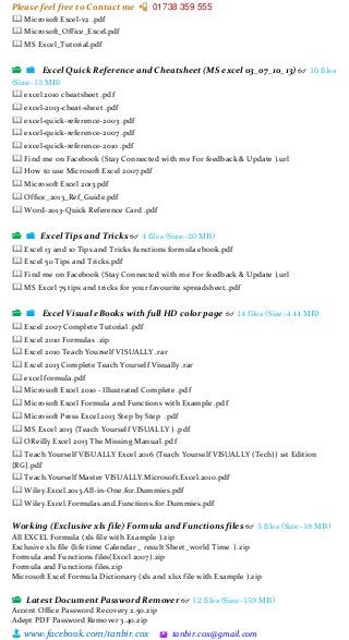 Please feel free to Contact me 📲 01738 359 555
👨 www.facebook.com/tanbir.cox 🖄 tanbir.cox@gmail.com
🕮 Microsoft Excel-v2 .pdf
🕮 Microsoft_Office_Excel.pdf
🕮 MS Excel_Tutorial.pdf
📂 📁 Excel Quick Reference and Cheatsheet (MS excel 03_07_10_13) 👓 10 files
(Size:-13 MB)
🕮 excel 2010 cheatsheet .pdf
🕮 excel-2013-cheat-sheet .pdf
🕮 excel-quick-reference-2003 .pdf
🕮 excel-quick-reference-2007 .pdf
🕮 excel-quick-reference-2010 .pdf
🕮 Find me on Facebook (Stay Connected with me For feedback & Update ).url
🕮 How to use Microsoft Excel 2007.pdf
🕮 Microsoft Excel 2013.pdf
🕮 Office_2013_Ref_Guide.pdf
🕮 Word-2013-Quick Reference Card .pdf
📂 📁 Excel Tips and Tricks 👓 4 files (Size:-20 MB)
🕮 Excel 13 and 10 Tips and Tricks functions formula ebook.pdf
🕮 Excel 50 Tips and Tricks.pdf
🕮 Find me on Facebook (Stay Connected with me For feedback & Update ).url
🕮 MS Excel 75 tips and tricks for your favourite spreadsheet..pdf
📂 📁 Excel Visual eBooks with full HD color page 👓 14 files (Size:-444 MB)
🕮 Excel 2007 Complete Tutorial .pdf
🕮 Excel 2010 Formulas .zip
🕮 Excel 2010 Teach Yourself VISUALLY .rar
🕮 Excel 2013 Complete Teach Yourself Visually .rar
🕮 excel formula.pdf
🕮 Microsoft Excel 2010 - Illustrated Complete .pdf
🕮 Microsoft Excel Formula and Functions with Example .pdf
🕮 Microsoft Press Excel 2013 Step by Step .pdf
🕮 MS Excel 2013 (Teach Yourself VISUALLY ) .pdf
🕮 OReilly Excel 2013 The Missing Manual .pdf
🕮 Teach Yourself VISUALLY Excel 2016 (Teach Yourself VISUALLY (Tech)) 1st Edition
{RG}.pdf
🕮 Teach.Yourself Master VISUALLY.Microsoft.Excel.2010.pdf
🕮 Wiley.Excel.2013.All-in-One.for.Dummies.pdf
🕮 Wiley.Excel.Formulas.and.Functions.for.Dummies.pdf
Working (Exclusive xls file) Formula and Functions files 👓 5 files (Size:-18 MB)
All EXCEL Formula (xls file with Example ).zip
Exclusive xls file (life time Calendar _ result Sheet_world Time ).zip
Formula and Functions files(Excel 2007).zip
Formula and Functions files.zip
Microsoft Excel Formula Dictionary (xls and xlsx file with Example ).zip
📂 Latest Document Password Remover 👓 12 files (Size:-159 MB)
Accent Office Password Recovery 2.50.zip
Adept PDF Password Remover 3.40.zip
 