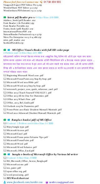 Please feel free to Contact me 📲 01738 359 555
👨 www.facebook.com/tanbir.cox 🖄 tanbir.cox@gmail.com
Visagesoft Expert PDF Editor Pro 9.zip
WonderShare PDF Editor 3.1.0.zip
Wondershare.PDFelement.v5.7.2.7.zip
📂 latest pdf Reader pro 👓 9 files (Size:-239 MB)
Adobe e_book (pdf) Reader .exe
Foxit Reader 7 (& Portable).zip
Foxit Reader Portable.zip
Foxite_book (pdf) Reader .exe
InternationalPrimoPDF .exe
NaturalReader.Professional.v14.0.5.zip
Nitro Pro Enterprise v10 5 6 14 x86.zip
nitro_pdf_reader .exe
SunbirdPortable.zip
📂 📁 MS Office Visual eBooks with full HD color page
2 Folders and 12 files (Size:-237 MB)
মাইত্রক্রাসেি আচেস সিত্রকক উচ্চের েক্ষোর জন্য এক্সিু চসি চকছু ইংচলশ বই এই ই-বুক পড়ার জন্য িাত্রলা
ইংচলশ জান্ার প্রত্রোজন্ ন্াই কারন্ এই বইগুত্রলার প্রচেচি চিউত্রিাচরোল ছচব ও ইন্ত্রডক্স মাধ্যত্রম বুঝাত্রন্া হত্রেত্রছ ...
আপন্াত্রের কো চিন্তা কত্রর অসংখ্য ই-বুক মেত্রক এই বই গুত্রলা বাছাই করা হত্রেত্রছ কারন্ এই বই গুত্রলার প্রচেচি
িচপক্স ছচব ও ইন্চডত্রকিত্ররর মাধ্যত্রম এমন্ িাত্রব বুঝাত্রন্া হত্রেত্রছ ময আপচন্ শুধ্ু মেখ্ত্রলই বা মিাখ্ বুলাত্রলই িচপক্স
সিত্রকক পচরষ্কার ধ্ারন্া পাত্রবন্
🕮 Beginning Microsoft Word 2010 .pdf
🕮 Microsoft PowerPoint 2013 Step By Step .pdf
🕮 Microsoft Word 2010 Bible .pdf
🕮 Microsoft Word 2013 Step by Step .pdf
🕮 microsoft_project_2010_quick_reference_card .pdf
🕮 Office 2013 (Teach Yourself VISUALLY ) .pdf
🕮 Office 2013 All-In-One For Dummies .pdf
🕮 Office 2013 What's New .pdf
🕮 Office_2013_Ref_Guide.pdf
🕮 Outlook 2013 for Dummies .pdf
🕮 PowerPoint 2010 Basic (Student Manual) Mantesh .pdf
🕮 Word 2010 Advanced (Student Manual) Mantesh .pdf
📂 📁 Bangla e-books( pdf) of MS Office
🕮 Content: 1 Folders and 8 files (Size:-51 MB)
🕮 Bijoy bangla type .pdf
🕮 Microsoft Access .pdf
🕮 Microsoft Excel .pdf
🕮 Microsoft Power point Xclusive Tips .pdf
🕮 Microsoft PowerPoint .pdf
🕮 Microsoft Word .pdf
🕮 Microsoft Word Xclusive .pdf
🕮 Microsoft_Office_Excel.pdf
📂 📁 bangla e-books of Microsoft Office by Various bd writer
🕮 Content: 5 files (Size:-9 MB)
🕮 B8_Microsoft_Office_Access_Bangla.pdf
🕮 Microsoft access .pdf
🕮 ms_paint .pdf
🕮 open office org .pdf
🕮 word processing_.pdf
🕮 MS Word shortcut
 