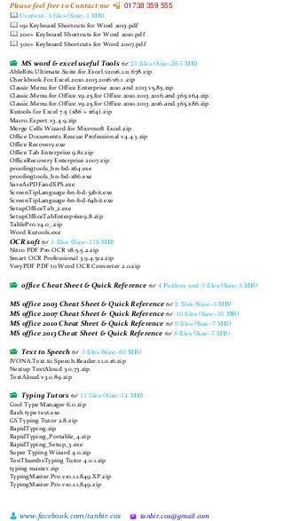 Please feel free to Contact me 📲 01738 359 555
👨 www.facebook.com/tanbir.cox 🖄 tanbir.cox@gmail.com
🕮 Content: 3 files (Size:-1 MB)
🕮 191 Keyboard Shortcuts for Word 2013.pdf
🕮 200+ Keyboard Shortcuts for Word 2010.pdf
🕮 300+ Keyboard Shortcuts for Word 2007.pdf
📂 MS word & excel useful Tools 👓 21 files (Size:-265 MB)
AbleBits.Ultimate.Suite.for.Excel.v2016.1.11.678.zip
Checkbook.For.Excel.2010.2013.2016.v6.1 .zip
Classic Menu for Office Enterprise 2010 and 2013 v5.85.zip
Classic.Menu.for.Office.v9.25.for Office.2010.2013.2016.and.365.x64.zip
Classic.Menu.for.Office.v9.25.for Office.2010.2013.2016.and.365.x86.zip
Kutools for Excel 7.5 (x86 + x64).zip
Macro.Expert.v3.4.9.zip
Merge Cells Wizard for Microsoft Excel.zip
Office Documents Rescue Professional v4.4.3.zip
Office Recovery.exe
Office Tab Enterprise 9.81.zip
OfficeRecovery Enterprise 2007.zip
proofingtools_bn-bd-x64.exe
proofingtools_bn-bd-x86.exe
SaveAsPDFandXPS.exe
ScreenTipLanguage-bn-bd-32bit.exe
ScreenTipLanguage-bn-bd-64bit.exe
SetupOfficeTab_2.exe
SetupOfficeTabEnterprise9.8.zip
TablePro.v4.0_.zip
Word Kutools.exe
OCR soft 👓 3 files (Size:-116 MB)
Nitro PDF Pro OCR v8.5.5.2.zip
Smart OCR Professional 3.9.4.512.zip
VeryPDF PDF to Word OCR Converter 2.0.zip
📂 office Cheat Sheet & Quick Reference 👓 4 Folders and 3 files (Size:-3 MB)
MS office 2003 Cheat Sheet & Quick Reference 👓 2 files (Size:-3 MB)
MS office 2007 Cheat Sheet & Quick Reference 👓 10 files (Size:-10 MB)
MS office 2010 Cheat Sheet & Quick Reference 👓 9 files (Size:-7 MB)
MS office 2013 Cheat Sheet & Quick Reference 👓 8 files (Size:-7 MB)
📂 Text to Speech 👓 3 files (Size:-63 MB)
IVONA.Text.to.Speech.Reader.v1.0.16.zip
Nextup TextAloud 3.0.73.zip
TextAloud.v3.0.89.zip
📂 Typing Tutors 👓 11 files (Size:-74 MB)
Cool Type Manager 6.0.zip
flash type test.exe
GS Typing Tutor 2.8.zip
RapidTyping.zip
RapidTyping_Portable_4.zip
RapidTyping_Setup_3.exe
Super Typing Wizard 4.0.zip
TenThumbsTyping Tutor 4.0.1.zip
typing master.zip
TypingMaster.Pro.v10.1.1.849.XP.zip
TypingMaster.Pro.v10.1.1.849.zip
 