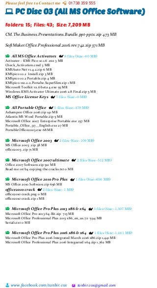 Please feel free to Contact me 📲 01738 359 555
👨 www.facebook.com/tanbir.cox 🖄 tanbir.cox@gmail.com
💻 PC Disc 03 (All MS Office Software)
Folders: 15; Files: 43; Size: 7,209 MB
CM.The.Business.Presentations.Bundle.ppt-pptx.zip 473 MB
SoftMaker.Office.Professional.2016.rev.742.zip 371 MB
📂 All MS Office Activators 👓 8 files (Size:-80 MB)
Activator - KMS Pico 10.1.6 .exe 3 MB
Check_Activation.cmd 3 MB
KMSAuto Net v1.4.2.zip 6 MB
KMSpico 10.2 Install.zip 3 MB
KMSpico 10.2 Portable.zip 4 MB
KMSpico.v10.2.0.Portabe.SuperSlim.zip 1 MB
Microsoft Toolkit v2.6 beta 4.exe 55 MB
Windows KMS Activator Ultimate 2016 2.8 Final.zip 5 MB
MS Office License Keys 👓 7 files (Size:-0 MB)
📂 All Portable Office 👓 5 files (Size:-479 MB)
Ashampoo Office 2016.zip 141 MB
Atlantis MS Word Portable.zip 5 MB
Microsoft Office 2007 Enterprise Portable.exe 237 MB
Portable_Office_97__English.exe 27 MB
PortableOffice2003.exe 68 MB
📂 Microsoft Office 2003 👓 2 files (Size:-109 MB)
MS Office 2003 .zip 38 MB
office2003 .zip 71 MB
📂 Microsoft Office 2007 ultimate 👓 2 files (Size:-512 MB)
Office 2007 Software.zip 512 MB
Read me 1st b4 copying the cracks.txt 0 MB
📂 Microsoft Office 2010 Pro Plus 👓 1 files (Size:-656 MB)
MS Office 2010 Software.zip 656 MB
office2010 crack 👓 2 files (Size:-1 MB)
office2010 crack.png 0 MB
office2010 crack.zip 1 MB
📂 Microsoft Office Pro Plus 2013 x86 & x64 👓 3 files (Size:-1,307 MB)
Microsoft Office Pro 2013 64-Bit.zip 713 MB
Microsoft Office Professional Plus 2013 x86_en_us.7z 594 MB
Serials.txt 0 MB
📂 Microsoft Office Pro Plus 2016 x86 & x64 👓 1 files (Size:-1,441 MB)
Microsoft Office Pro Plus 2016 Integrated March 2016 x86.zip 1,441 MB
Microsoft Office Professional Plus 2016 Integrated x64.zip 1,762 MB
 