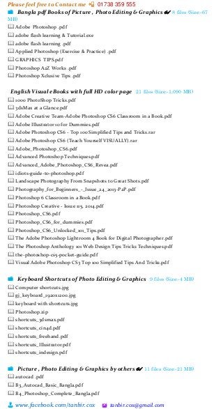 Please feel free to Contact me 📲 01738 359 555
👨 www.facebook.com/tanbir.cox 🖄 tanbir.cox@gmail.com
📁 Bangla pdf Books of Picture , Photo Editing & Graphics 👓 8 files (Size:-67
MB)
🕮 Adobe Photoshop .pdf
🕮 adobe flash learning & Tutorial.exe
🕮 adobe flash learning .pdf
🕮 Applied Photoshop (Exercise & Practice) .pdf
🕮 GRAPHICS TIPS.pdf
🕮 Photoshop A2Z Works .pdf
🕮 Photoshop Xclusive Tips .pdf
English Visual eBooks with full HD color page 21 files (Size:-1,090 MB)
🕮 1000 PhotoShop Tricks.pdf
🕮 3dsMax at a Glance.pdf
🕮 Adobe Creative Team-Adobe Photoshop CS6 Classroom in a Book.pdf
🕮 Adobe Illustrator 10 for Dummies.pdf
🕮 Adobe Photoshop CS6 - Top 100 Simplified Tips and Tricks.rar
🕮 Adobe Photoshop CS6 (Teach Yourself VISUALLY).rar
🕮 Adobe_Photoshop_CS6.pdf
🕮 Advanced Photoshop Techniques.pdf
🕮 Advanced_Adobe_Photoshop_CS6_Revea.pdf
🕮 idiots-guide-to-photoshop.pdf
🕮 Landscape Photography From Snapshots to Great Shots.pdf
🕮 Photography_for_Beginners_-_Issue_24_2013-P2P.pdf
🕮 Photoshop 6 Classroom in a Book.pdf
🕮 Photoshop Creative - Issue 115, 2014.pdf
🕮 Photoshop_CS6.pdf
🕮 Photoshop_CS6_for_dummies.pdf
🕮 Photoshop_CS6_Unlocked_101_Tips.pdf
🕮 The Adobe Photoshop Lightroom 4 Book for Digital Photographer.pdf
🕮 The Photoshop Anthology 101 Web Design Tips Tricks Techniques.pdf
🕮 the-photoshop-cs5-pocket-guide.pdf
🕮 Visual Adobe Photoshop CS3 Top 100 Simplified Tips And Tricks.pdf
📁 Keyboard Shortcuts of Photo Editing & Graphics 9 files (Size:-4 MB)
🕮 Computer shortcuts.jpg
🕮 gj_keyboard_1920x1200.jpg
🕮 keyboard with shortcuts.jpg
🕮 Photoshop.zip
🕮 shortcuts_3dsmax.pdf
🕮 shortcuts_cin4d.pdf
🕮 shortcuts_freehand.pdf
🕮 shortcuts_Illustrator.pdf
🕮 shortcuts_indesign.pdf
📁 Picture , Photo Editing & Graphics by others 👓 11 files (Size:-21 MB)
🕮 autocad .pdf
🕮 B3_Autocad_Basic_Bangla.pdf
🕮 B4_Photoshop_Complete_Bangla.pdf
 