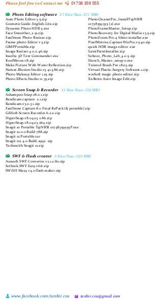 Please feel free to Contact me 📲 01738 359 555
👨 www.facebook.com/tanbir.cox 🖄 tanbir.cox@gmail.com
📂 Photo Editing software 27 files (Size:-271 MB)
Auto Photo Editor 3.5.zip
CosmeticGuide-English-Lite.zip
Dynamic Photo HDR 5.exe
Face Smoother_2.51.zip
FastStone Photo Resizer.zip
Frame photo Editor v 5.zip
GIMPPortable.zip
Image Resizer 4.0.0.46.zip
Insofta 3D Text Commander.exe
KoolMoves.v8.zip
Make Picture With Water Reflection.zip
Nature.Illusion.Studio.v3.41.3.86.zip
Photo Makeup Editor 1.25.zip
Photo.Effects.Studio.v1.35.zip
PhotoCleanerPro_InstallT@NB!R
01738359555 (2).exe
PhotoFrameMaster_Setup.zip
PhotoRecovery for Digital Media v3.5.zip
PhotoZoom.Pro.4 Silent installer.exe
PixelMetrics.CaptureWizPro.v5.40.zip
quick HDR image editor .exe
SaintPaintInstaller.zip
Selteco_Photo_Lab_4.0.5.zip
Sketch_Master_setup o.exe
Twisted Brush Pro 18.03.zip
Virtual.Plastic.Surgery.Software.1.zip
winSoft magic photo editor.zip
XnRetro Auto Image Edit.zip
📂 Screen Snap & Recorder 13 files (Size:-352 MB)
Ashampoo.Snap.v8.0.1.zip
Bandicam capture 2.1.zip
Bandicam.v3.0.3.1.zip
FastStone Capture 8.0 Final RePack (& portable).zip
GiliSoft.Screen.Recorder.6.2.0.zip
HyperSnap.v8.04.03 x 86.zip
HyperSnap.v8.04.03.x64.zip
Snagit 10 Portable T@NB!R 01738359555P.exe
Snagit 10.0.0 Build 788.zip
Snagit 12 Portable.rar
Snagit.v12.4.0.Build.2992 .zip
Techsmith Snagit 12.zip
📂 SWF & Flash creator 3 files (Size:-120 MB)
Aunsoft.SWF.Converter.v2.1.2.80.zip
Sothink.SWF.Easy.v6.6.zip
SWiSH Max4 v4.0 flash maker.zip
 