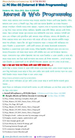 Please feel free to Contact me 📲 01738 359 555
👨 www.facebook.com/tanbir.cox 🖄 tanbir.cox@gmail.com
💻 PC Disc 05 (Internet & Web Programming)
Folders: 44; Files: 343; Size: 4,326 MB
বতভমান সমটয়্ আমাটের স্েটি তরুর্টের কাটছ সবটচটয়্ আটলাশচত শবষটয়্র একশট হটি শেলযাশন্সাং। েশেও
আমাটের স্েটি এখনও এ শবষয়্শট নতুন, শকন্তু এরই মটধয অটনটক শেলযাশন্সাং এর মাধযটম শনটজটের
িাগযটক সিূর্ভরূটপ পশরবতভন করটত সক্ষম হটয়্টছন। পোটলখা স্িটষ বা পোটলখার সাটি সাটি শেলযাশন্সাং
এ গটে শনটত পাটরন আপনার িশবষযৎ কযাশরয়্ার। শেলযাশন্সাং হটি মাশি শবশলয়্ন িলাটরর একটা শবিাল
বাজার। উন্নত স্েিগুটলা কাটজর মূলয কমাটনার জনয আউটটসাশসভাং কটর িাটক। আমাটের পািভবতভী স্েি
িারত এবাং পাশকস্তান স্সই সুটোগশটটক খুবই িালিাটব কাটজ লাশগটয়্টছ। আমরাও েশে শেলযাশন্সাং এর
শবিাল বাজাটরর সামানয অাংি কাটজ লাগাটত পাশর তাহটল এশট হটত পাটর আমাটের অিভনীশত মজবুত
করার ি্ত  হাশতয়্ার। সম্ভবত শেক এই মুহূটতভ বাাংলাটেটির স্বটের ও সবটচটয়্ োমী কযাশরয়্াটরর নাম
ওটয়্ব "শিজাইন ও স্িটিলপটমন্ট"। স্কাশট স্কাশট িলাটরর এই বাজাটর ইটতামটধযই বাাংলাটেটির
শিজাইনার ও স্িটিলপাররা সুনাম অজভন কটরটছ। শবশিন্ন শেলযাশন্সাং সাইটগুটলা স্িটক প্রাপ্ত তিয মটত
সামটনর শেনগুটলাটত এই বাজার আটরা অটনক স্বিী প্রশতশষ্ঠত হটব এবাং অিভ উপাজভটনর সম্ভাবনাও
বােটব। বাাংলাটেটির নতু ন স্সইসব শেলযান্সার োরা মাে ওটয়্ব শিজাইটন ও ওটয়্ব স্প্রাগ্রাশমাং এ হাটত খশে
করটত োটি তাটের কিা শচন্তা কটরই আপনাটের জনয আমার এই শবিাল কাটলকিন । সিূর্ভ বাাংলাটত
ওটয়্ব শিজাইন ও স্িটিলপটমন্ট স্ে সব খুশটনাশট শবষয়্গুটলা প্রটয়্াজন হটব সব এখাটন স্েওয়্া আটছ ...
নতু ন ও োরা স্েফ িটখর বটি শনটজর একটা ওটয়্ব সাইট বানাটত চান ... !
আপশন শচন্তা ও করটত পারটবন না ওটয়্ব সাইট বানাটনা এটতা সহজ কারর্ এখাটন সাধারর্ মানুটষর জনয
এমন শকছু সফটওয়্যার স্েওয়্া আটছ ো শেটয়্ স্কান স্কাশিাং জানা ছারাই আপশন আপনার পছন্দ মত ওটয়্ব
সাইট শিজাইন করটত পারটবন শবশ্বাস না হটল এখাটন স্েখুন
http://www.artisteer.com/?p=screenshots
এই রকম অটনক সফটওয়্যার এর ফু ল িাসভন এখাটন স্েওয়্া আটছ ো আপশন ইন্সটল করটলই বুঝটত
পারটবন ...
অিবা শনটচর স্ে সফটওয়্যার সিটকভ আপশন অবগত নন স্সই সফটওয়্যার এর নাম শলটখ গুগটল সাচভ শেন
সব উের স্পটয়্ োটবন
1. Install All software 4 DVD file Open 2 Folders and 9 files (Size:-102 MB)
📂 Bangla eBooks of Online Income & earning 👓 24 files (Size:-85 MB)
🕮 B23_Online_Earning_Complete_Basic.pdf
🕮 B26_Master_Of_SEO_Series_Part1_FULL2.pdf
🕮 B34_On_Page_SEO.pdf
🕮 B49_Master_Of_SEO_Series_Part2_Chap1.pdf
🕮 B49_Master_Of_SEO_Series_Part2_Chap2.pdf
🕮 B49_Master_Of_SEO_Series_Part2_Chap3.pdf
🕮 Bangla e book - online income by tunerpage.com.pdf
🕮 banglay_search_engine_optimization .pdf
🕮 E lance bangla guide .pdf
🕮 Earn Money by Article Writings .pdf
🕮 Earning Internet Bangla .pdf
🕮 E-commerce-bangla-e-book.pdf
🕮 Freelance Career Ebook(1).pdf
 