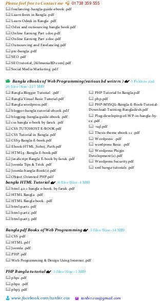 Please feel free to Contact me 📲 01738 359 555
👨 www.facebook.com/tanbir.cox 🖄 tanbir.cox@gmail.com
🕮 freelancing-bangla-guide-ebook .pdf
🕮 Learn forex in Bangla .pdf
🕮 Learn Odesk in Bangla .pdf
🕮 Odex and outsourcing bangla book.pdf
🕮 Online Earning Part 1.doc.pdf
🕮 Online Earning Part 2.doc.pdf
🕮 Outsourcing and Freelancing.pdf
🕮 ptc-bangla .pdf
🕮 SEO .pdf
🕮 SEO tutorial_[AllmaniaBD.com].pdf
🕮 Social Media Marketing .pdf
📂 Bangla eBooks of Web Programming(various bd writers ) 👓 3 Folders and
26 files (Size:-127 MB)
🕮 Bangla Blogger Tutorial .pdf
🕮 Bangla Visual Basic Tutorial.pdf
🕮 Bangla wordpress.pdf
🕮 blogger-bangla-tutorial-ebook .pdf
🕮 blogging-bangla-guide-ebook .pdf
🕮 css bangla e-book by faruk .pdf
🕮 CSS TUTOHOST E-BOOK.pdf
🕮 CSS Tutorial in Bangla .pdf
🕮 CSS3-Bangla-E-book.pdf
🕮 Ebook-HTML_Sohoj_Path.pdf
🕮 HTML5 -Bangla-E-book.pdf
🕮 JavaScript Bangla E-book by faruk .pdf
🕮 Joomla Tips & Trick .pdf
🕮 Joomla-bangla-Book(1).pdf
🕮 Object Oriented PHP.pdf
🕮 PHP Tutorial In Bangla.pdf
🕮 php.pdf
🕮 PHP-MYSQL-Bangla-E-Book-Tutorial-
Download-Training-Bangladesh.pdf
🕮 Plug-developing-of-WP-in-bangla-by-
cx .pdf
🕮 -sql.pdf
🕮 Thesis theme ebook 1.1 .pdf
🕮 Wordpress .pdf
🕮 wordpress Basic .pdf
🕮 Wordpress Plugin
Development(2).pdf
🕮 Wordpress Security.pdf
🕮 xml banga tutorials .pdf
bangla HTML Tutorial 👓 6 files (Size:-4 MB)
🕮 html 4.0.1 bangla e-book by faruk .pdf
🕮 HTML Bangla .pdf
🕮 HTML Bangla book .pdf
🕮 html-part1 .pdf
🕮 html-part2 .pdf
🕮 html-part3 .pdf
Bangla pdf Books of Web Programming 👓 5 files (Size:-34 MB)
🕮 CSS .pdf
🕮 HTML .pdf
🕮 Joomla .pdf
🕮 PHP .pdf
🕮 Web Programming & Design Using Internet .pdf
PHP Bangla tutorial 👓 3 files (Size:-1 MB)
🕮 php1 .pdf
🕮 php2 .pdf
🕮 php3 .pdf
 