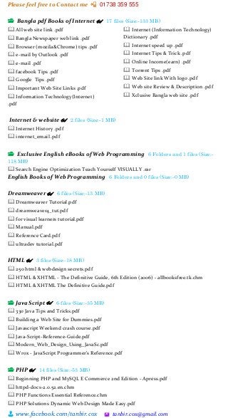Please feel free to Contact me 📲 01738 359 555
👨 www.facebook.com/tanbir.cox 🖄 tanbir.cox@gmail.com
📂 Bangla pdf Books of Internet 👓 17 files (Size:-133 MB)
🕮 All web site link .pdf
🕮 Bangla Newspaper web link .pdf
🕮 Browser (mozila&Chrome) tips .pdf
🕮 e-mail by Outlook .pdf
🕮 e-mail .pdf
🕮 facebook Tips .pdf
🕮 Google Tips .pdf
🕮 Important Web Site Links .pdf
🕮 Information Technology(Internet)
.pdf
🕮 Internet (Information Technology)
Dictionary .pdf
🕮 Internet speed up .pdf
🕮 Internet Tips & Trick .pdf
🕮 Online Income(earn) .pdf
🕮 Torrent Tips .pdf
🕮 Web Site link With logo .pdf
🕮 Web site Review & Description .pdf
🕮 Xclusive Bangla web site .pdf
Internet & website 👓 2 files (Size:-1 MB)
🕮 Internet History .pdf
🕮 internet_email .pdf
📂 Exclusive English eBooks of Web Programming 6 Folders and 1 files (Size:-
118 MB)
🕮 Search Engine Optimization Teach Yourself VISUALLY .rar
English Books of Web Programming 6 Folders and 0 files (Size:-0 MB)
Dreamweaver 👓 6 files (Size:-13 MB)
🕮 Dreamweaver Tutorial.pdf
🕮 dreamweaver4_tut.pdf
🕮 for visual learners tutorial.pdf
🕮 Manual.pdf
🕮 Reference Card.pdf
🕮 ultradev tutorial.pdf
HTML 👓 3 files (Size:-18 MB)
🕮 250 html & webdesign secrets.pdf
🕮 HTML & XHTML - The Definitive Guide, 6th Edition (2006) - allbooksfree.tk.chm
🕮 HTML & XHTML The Definitive Guide.pdf
📂 Java Script 👓 6 files (Size:-35 MB)
🕮 330 Java Tips and Tricks.pdf
🕮 Building a Web Site for Dummies.pdf
🕮 Javascript Weekend crash course.pdf
🕮 Java-Script-Reference-Guide.pdf
🕮 Modern_Web_Design_Using_JavaSc.pdf
🕮 Wrox - JavaScript Programmer's Reference.pdf
📂 PHP 👓 14 files (Size:-53 MB)
🕮 Beginning PHP and MySQL E Commerce 2nd Edition - Apress.pdf
🕮 httpd-docs-2.0.52.en.chm
🕮 PHP Functions Essential Reference.chm
🕮 PHP Solutions Dynamic Web Design Made Easy.pdf
 