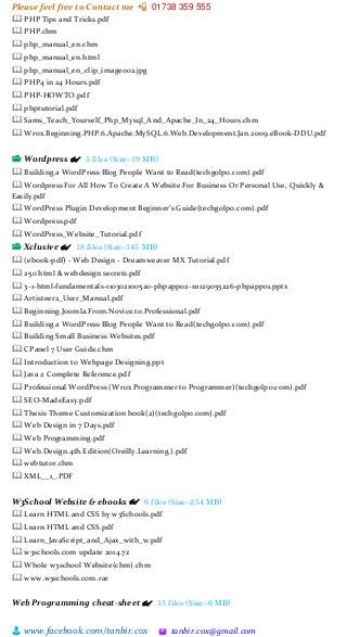 Please feel free to Contact me 📲 01738 359 555
👨 www.facebook.com/tanbir.cox 🖄 tanbir.cox@gmail.com
🕮 PHP Tips and Tricks.pdf
🕮 PHP.chm
🕮 php_manual_en.chm
🕮 php_manual_en.html
🕮 php_manual_en_clip_image002.jpg
🕮 PHP4 in 24 Hours.pdf
🕮 PHP-HOWTO.pdf
🕮 phptutorial.pdf
🕮 Sams_Teach_Yourself_Php_Mysql_And_Apache_In_24_Hours.chm
🕮 Wrox.Beginning.PHP.6.Apache.MySQL.6.Web.Development.Jan.2009.eBook-DDU.pdf
📂 Wordpress 👓 5 files (Size:-19 MB)
🕮 Building a WordPress Blog People Want to Read(techgolpo.com).pdf
🕮 Wordpress For All How To Create A Website For Business Or Personal Use, Quickly &
Easily.pdf
🕮 WordPress Plugin Development Beginner’s Guide(techgolpo.com).pdf
🕮 Wordpress.pdf
🕮 WordPress_Website_Tutorial.pdf
📂 Xclusive 👓 18 files (Size:-145 MB)
🕮 (ebook-pdf) - Web Design - Dreamweaver MX Tutorial.pdf
🕮 250 html & webdesign secrets.pdf
🕮 3-1-html-fundamentals-110302100520-phpapp02-111129055226-phpapp01.pptx
🕮 Artisteer2_User_Manual.pdf
🕮 Beginning.Joomla.From.Novice.to.Professional.pdf
🕮 Building a WordPress Blog People Want to Read(techgolpo.com).pdf
🕮 Building Small Business Websites.pdf
🕮 CPanel 7 User Guide.chm
🕮 Introduction to Webpage Designing.ppt
🕮 Java 2 Complete Reference.pdf
🕮 Professional WordPress (Wrox Programmer to Programmer)(techgolpo.com).pdf
🕮 SEO-MadeEasy.pdf
🕮 Thesis Theme Customization book(2)(techgolpo.com).pdf
🕮 Web Design in 7 Days.pdf
🕮 Web Programming.pdf
🕮 Web.Design.4th.Edition(Oreilly.Learning.).pdf
🕮 webtutor.chm
🕮 XML__1_.PDF
W3School Website & ebooks 👓 6 files (Size:-254 MB)
🕮 Learn HTML and CSS by w3Schools.pdf
🕮 Learn HTML and CSS.pdf
🕮 Learn_JavaScript_and_Ajax_with_w.pdf
🕮 w3schools.com update 2014.7z
🕮 Whole w3school Website(chm).chm
🕮 www.w3schools.com.rar
Web Programming cheat-sheet 👓 13 files (Size:-6 MB)
 