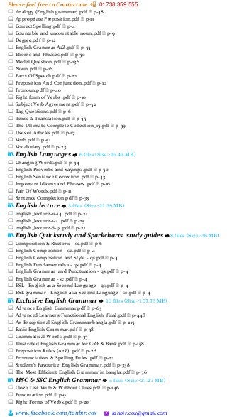 Please feel free to Contact me 📲 01738 359 555
👨 www.facebook.com/tanbir.cox 🖄 tanbir.cox@gmail.com
🕮 Analogy (English grammar).pdf 🗎 p-48
🕮 Appropriate Preposition.pdf 🗎 p-11
🕮 Correct Spelling.pdf 🗎 p-4
🕮 Countable and uncountable noun.pdf 🗎 p-9
🕮 Degree.pdf 🗎 p-12
🕮 English Grammar A2Z.pdf 🗎 p-53
🕮 Idioms and Phrases.pdf 🗎 p-50
🕮 Model Question.pdf 🗎 p-136
🕮 Noun.pdf 🗎 p-16
🕮 Parts Of Speech.pdf 🗎 p-20
🕮 Preposition And Conjunction.pdf 🗎 p-10
🕮 Pronoun.pdf 🗎 p-40
🕮 Right form of Verbs .pdf 🗎 p-10
🕮 Subject Verb Agreement.pdf 🗎 p-32
🕮 Tag Questions.pdf 🗎 p-6
🕮 Tense & Translation.pdf 🗎 p-35
🕮 The Ultimate Complete Collection_15.pdf 🗎 p-39
🕮 Uses of Articles.pdf 🗎 p-17
🕮 Verb.pdf 🗎 p-51
🕮 Vocabulary.pdf 🗎 p-23
📚 English Languages ⇨ 6 files (Size:-25.42 MB)
🕮 Changing Words.pdf 🗎 p-34
🕮 English Proverbs and Sayings .pdf 🗎 p-50
🕮 English Sentance Correction.pdf 🗎 p-43
🕮 Important Idioms and Phrases .pdf 🗎 p-16
🕮 Pair Of Words.pdf 🗎 p-11
🕮 Sentence Completion.pdf 🗎 p-35
📚 English lecture ⇨ 3 files (Size:-21.39 MB)
🕮 english_lecture-11-14 pdf 🗎 p-24
🕮 english_lecture-1-4 pdf 🗎 p-25
🕮 english_lecture-6-9 pdf 🗎 p-21
📚 English Quickstudy and Sparkcharts study guides ⇨ 8 files (Size:-36.MB)
🕮 Composition & Rhetoric - sc.pdf 🗎 p-6
🕮 English Composition - sc.pdf 🗎 p-4
🕮 English Composition and Style - qs.pdf 🗎 p-4
🕮 English Fundamentals 1 - qs.pdf 🗎 p-4
🕮 English Grammar and Punctuation - qs.pdf 🗎 p-4
🕮 English Grammar - sc.pdf 🗎 p-4
🕮 ESL - English as a Second Language - qs.pdf 🗎 p-4
🕮 ESL grammar - English as a Second Language - sc.pdf 🗎 p-4
📚 Exclusive English Grammar ⇨ 10 files (Size:-107.73 MB)
🕮 Advance English Grammar.pdf 🗎 p-63
🕮 Advanced Learner's Functional English final.pdf 🗎 p-448
🕮 An Exceptional English Grammar bangla.pdf 🗎 p-215
🕮 Basic English Grammar.pdf 🗎 p-38
🕮 Grammatical Words .pdf 🗎 p-35
🕮 Illustrated English Grammar for GRE & Bank.pdf 🗎 p-158
🕮 Preposition Rules (A2Z) .pdf 🗎 p-26
🕮 Pronunciation & Spelling Rules .pdf 🗎 p-22
🕮 Student’s Favourite English Grammar.pdf 🗎 p-338
🕮 The Most Efficient English Grammar in bangla.pdf 🗎 p-76
📚 HSC & SSC English Grammar ⇨ 5 files (Size:-27.27 MB)
🕮 Cloze Test With & Without Clues.pdf 🗎 p-146
🕮 Punctuation.pdf 🗎 p-9
🕮 Right Forms of Verbs.pdf 🗎 p-20
 