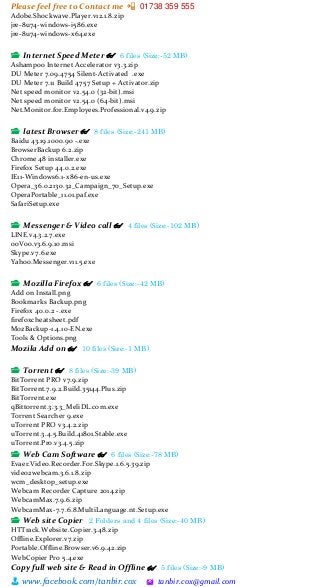 Please feel free to Contact me 📲 01738 359 555
👨 www.facebook.com/tanbir.cox 🖄 tanbir.cox@gmail.com
Adobe.Shockwave.Player.v12.1.8.zip
jre-8u74-windows-i586.exe
jre-8u74-windows-x64.exe
📂 Internet Speed Meter 👓 6 files (Size:-52 MB)
Ashampoo Internet Accelerator v3.3.zip
DU Meter 7.09.4754 Silent-Activated .exe
DU Meter 7.11 Build 4757 Setup + Activator.zip
Net speed monitor v2.54.0 (32-bit).msi
Net speed monitor v2.54.0 (64-bit).msi
Net.Monitor.for.Employees.Professional.v4.9.zip
📂 latest Browser 👓 8 files (Size:-241 MB)
Baidu 43.19.1000.90 -.exe
BrowserBackup 6.2.zip
Chrome 48 installer.exe
Firefox Setup 44.0.2.exe
IE11-Windows6.1-x86-en-us.exe
Opera_36.0.2130.32_Campaign_70_Setup.exe
OperaPortable_11.01.paf.exe
SafariSetup.exe
📂 Messenger & Video call 👓 4 files (Size:-102 MB)
LINE.v4.3.2.7.exe
ooVoo.v3.6.9.10.msi
Skype.v7.6.exe
Yahoo.Messenger.v11.5.exe
📂 Mozilla Firefox 👓 6 files (Size:-42 MB)
Add on Install.png
Bookmarks Backup.png
Firefox 40.0.2 -.exe
firefoxcheatsheet.pdf
MozBackup-1.4.10-EN.exe
Tools & Options.png
Mozila Add on 👓 10 files (Size:-1 MB)
📂 Torrent 👓 8 files (Size:-39 MB)
BitTorrent PRO v7.9.zip
BitTorrent.7.9.2.Build.35144.Plus.zip
BitTorrent.exe
qBittorrent.3.3.3_MeliDL.com.exe
Torrent Searcher 9.exe
uTorrent PRO v3.4.2.zip
uTorrent.3.4.5.Build.41801.Stable.exe
uTorrent.Pro.v3.4.5.zip
📂 Web Cam Software 👓 6 files (Size:-78 MB)
Evaer.Video.Recorder.For.Skype.1.6.5.39.zip
video2webcam.3.6.1.8.zip
wcm_desktop_setup.exe
Webcam Recorder Capture 2014.zip
WebcamMax.7.9.6.zip
WebcamMax-7.7.6.8.MultiLanguage.nt.Setup.exe
📂 Web site Copier 2 Folders and 4 files (Size:-40 MB)
HTTrack.Website.Copier.3.48.zip
Offline.Explorer.v7.zip
Portable.Offline.Browser.v6.9.42.zip
WebCopier Pro 5.4.exe
Copy full web site & Read in Offline 👓 5 files (Size:-9 MB)
 