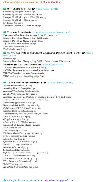 Please feel free to Contact me 📲 01738 359 555
👨 www.facebook.com/tanbir.cox 🖄 tanbir.cox@gmail.com
📂 WiFi ,hotspot & VPN 👓 6 files (Size:-117 MB)
Connectify Hotspot PRO 7.1.zip
Connectify.Hotpot.Dispatch.Pro.v8.zip
Hotspot Shield VPN 4.20.4 Elite Edition.zip
Hotspot Shield VPN Elite v5.2.zip
My Public WiFi.exe
TamoSoft CommView for WiFi v7.zip
📂 Youtube Downloader 2 Folders and 6 files (Size:-83 MB)
Freemake.Video.Downloader.3.8.0.8_MeliDL.com.exe
Internet Download Manager 6.25 Build 14.zip
Internet Download Manager v6.23 18.zip
Tipard.Video.Downloader.v5.zip
YouTubeDownloader.exe
YouTubeGet.v6.1.6.zip
📂 Internet Download Manager 6.25 Build 12 Pre-Activated (Silent) 👓 2 files
(Size:-8 MB)
idmmzcc.xpi
Internet Download Manager 6.25 Build 12 Pre-Activated (Silent).exe
Youtube playlist Downloader 👓 4 files (Size:-74 MB)
4K.Video.Downloader.v4.0.0.2016 Patch.zip
4K.Video.Downloader.v4.0.0.2016 Pre-activated.exe
YTD YouTube.Downloader.Pro.5.3.0.1.zip
YTDPortable_5.2.0.1_Multilingual.paf.exe
📂 Latest Web Programming soft 👓 30 files (Size:-1,254 MB)
Adobe Dreamweaver CS4.zip
Amazing Slider 6 Enterprise.zip
Antenna.Web.Design.Studio.v4.1.zip
Arclab.Web.Form.Builder.v4.11.zip
Artisteer v4.2.0.60559_(Web site Templates Creator) By T@NB!R.zip
Autorun Pro Enterprise II 4.0.0.61 + serial.zip
Banner.Designer.Pro.5.0.0.0.zip
Blumentals.WeBuilder.2015.v13.2.zip
CodeLobster.PHP.Edition.Pro.v5.4.zip
Desktop Flash Site Builder1.0.zip
Dreamweaver_Portable_10.0.0.4117_En-Fr.exe
Easy Website Pro 5.0.23.zip
ePageCreator.v5.9.6.8.zip
e-World Tech PHPMaker v10.zip
EximiousSoft Banner Maker v5.43.zip
Flash software.zip
Flip.Creator.v4.9.2.8.zip
Flipbook Maker Pro.v4.0.0.0 Kvisoft.zip
HTML Compiler 2016.12 Full.zip
npp.6.8.1.Installer.exe
Quickn.Easy.Web.Builder.2.3.5.zip
Rapid PHP 2014 Portable.exe
software of java script.zip
Sothink.SWF.Easy.v6.6.zip
SQLite.Expert.Professional.v4.0.0.452.x86.zip
Total.CSV.Converter.v2.1.148.zip
Total.HTML.Converter.v4.1.50 .zip
Web Acappella Professional 4.3.zip
XAMPP.v5.6.15.exe
Xara Page & Layout Designer 10.zip
 