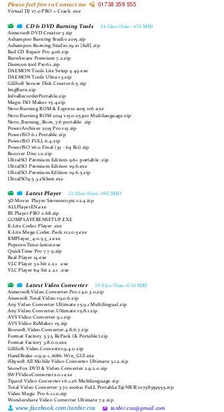 Please feel free to Contact me 📲 01738 359 555
👨 www.facebook.com/tanbir.cox 🖄 tanbir.cox@gmail.com
Virtual DJ v7.0 PRO + Crack .exe
📂 📁 CD & DVD Burning Tools 24 files (Size:-476 MB)
Aimersoft DVD Creator 3.zip
Ashampoo Burning Studio 2015.zip
Ashampoo.Burning.Studio.v9.10 [full].zip
Bad CD Repair Pro 4.06.zip
BurnAware Premium 7.2.zip
Daemon tool Pro6.1.zip
DAEMON Tools Lite Setup 4.49.exe
DAEMON Tools Ultra v3.zip
GiliSoft Secure Disk Creator 6.5.zip
ImgBurn.zip
InfraRecorderPortable.zip
Magic ISO Maker v5.4.zip
Nero Burning ROM & Express 2015 v16 .exe
Nero Burning ROM 2014 v15.0.05300 Multilanguage.zip
Nero_Burning_Rom_7.6 portable .zip
PowerArchiver 2015 Pro v15.zip
PowerISO 6.1 Portable.zip
PowerISO FULL 6.4.zip
PowerISO v6.0 Final (32 - 64 Bit).zip
Recover Disc 1.0.zip
UltraISO Premium Edition 9.6+ portable .zip
UltraISO Premium Edition v9.6.exe
UltraISO.Premium.Edition.v9.6.5.zip
UltraISO9.5.3.2Silent.exe
📂 📁 Latest Player 12 files (Size:-385 MB)
3D Movie Player Stereoscopic.v2.4.zip
ALLPlayerEN.exe
BS.Player PRO 2.68.zip
GOMPLAYERENSETUP.EXE
K-Lite Codec Player .exe
K-Lite.Mega.Codec.Pack.v12.0.5.exe
KMPlayer_4.0.5.3_2.exe
PopcornTime-latest.exe
QuickTime Pro 7.7.9.zip
Real Player 14.exe
VLC Player 32-bit 2.2.1 .exe
VLC Player 64-bit 2.2.1 .exe
📂 📁 Latest Video Converter 19 files (Size:-610 MB)
Aimersoft.Video.Converter.Pro.v4.0.3.0.zip
Aiseesoft.Total.Video.v9.0.6.zip
Any Video Converter Ultimate v5.9.1 Multilingual.zip
Any.Video.Converter.Ultimate.v5.8.1.zip
AVS Video Converter 9.1.zip
AVS Video ReMaker v5.zip
Brorsoft.Video.Converter.4.8.6.7.zip
Format Factory 3.3.5 RePack (& Portable).zip
Format Factory 3.8.0.0.exe
GiliSoft.Video.Converter.9.4.0.zip
HandBrake-0.9.9-1_i686-Win_GUI.exe
iSkysoft All Mobile Video Converter Ultimate 3.1.2.zip
SnowFox DVD & Video Converter 2.9.2.0.zip
SWFVideoConverter2.0.1.exe
Tipard Video Converter v6.1.26 Multilanguage.zip
Total Video Converter 3.70 100621 FuLL PortabLeT@NB!R 01738359555.zip
Video Magic Pro 6.1.1.0.zip
Wondershare Video Converter Ultimate 7.2.zip
 