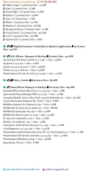 Please feel free to Contact me 📲 01738 359 555
👨 www.facebook.com/tanbir.cox 🖄 tanbir.cox@gmail.com
📳 Islamic Apps 🗎 (38 items) Size:- 141 MB
📳 kids 🗎 (9 items) Size:- 31 MB
📳 Knowledge 🗎 (10 items) Size:- 27 MB
📳 kobita 🗎 (9 items) Size:- 19 MB
📳 Law 🗎 (6 items) Size:- 11 MB
📳 Math 🗎 (15 items) Size:- 50 MB
📳 Medical 🗎 (18 items) Size:- 66 MB
📳 Recipes & Ranna 🗎 (8 items) Size:- 12 MB
📳 Test & Extra 🗎 (72 items) Size:- 304 MB
📳 2016 🗎 (39 items) Size:- 167 MB
📳 tips & trick 🗎 (4 items) Size:- 11 MB
📂 🗁 📳 English Grammar Vocabulary & Spoken Application 🗎 (40 items)
Size:- 143 MB
📂 🗁 iOS ,iPhone Manager & Backup 🗎 (5 items) Size:- 322 MB
Anvsoft.SynciOS.Data.Transfer.v1.2.7.zip ➩ Size:- 43 MB
iExplorer.v3.9.2.zip ➩ Size:- 12 MB
iTunes.v12.3.3.17.x64.exe ➩ Size:- 128 MB
iTunes.v12.3.3.17.x86.exe ➩ Size:- 113 MB
Wondershare Dr.Fone for iOS 5.3.0.14.zip ➩ Size:- 27 MB
📂 🗁 📳 Only 4 Tanbir 🗎 (89 items) Size:- 837 MB
📂 🗁 SmartPhone Manager & Backup 🗎 (16 items) Size:- 691 MB
Android.SMS.Contacts.Recovery.v2.2.4.52.zip ➩ Size:- 5 MB
Apowersoft.Phone.Manager.PRO.v2.7.1.zip ➩ Size:- 47 MB
Compiled Mobile Driver Disc (Full) 1.097 for Mobiedit.exe ➩ Size:- 162 MB
Connectify.Hotpot.Dispatch.Pro.v8.zip ➩ Size:- 8 MB
MobiKin.Assistant.for.Android.v1.zip ➩ Size:- 9 MB
MOBILedit! Forensics 8.5.0.19787.zip ➩ Size:- 88 MB
MOBILedit.Enterprise.v8.5.zip ➩ Size:- 91 MB
MOBILedit.Phone.Copier.v7.5.zip ➩ Size:- 94 MB
PC.Suite.for.Android.v1.7.exe ➩ Size:- 37 MB
PdaNet+ for Android .exe ➩ Size:- 4 MB
Tenorshare Android Data Recovery v4.2.zip ➩ Size:- 27 MB
vCardOrganizer v4.1.32.0.zip ➩ Size:- 774 KB
Wondershare Android Data Recovery [PC ver. PreCracked].exe ➩ Size:- 21 MB
Wondershare.DrFone.For.Android.v5.7.0.9.zip ➩ Size:- 40 MB
Wondershare.MobileGo.v8.zip ➩ Size:- 58 MB
ZapyaSetup_EN.exe ➩ Size:- 8 MB
 