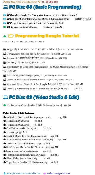 Please feel free to Contact me 📲 01738 359 555
👨 www.facebook.com/tanbir.cox 🖄 tanbir.cox@gmail.com
💻 PC Disc 08 (Basic Programming)
📚 🕮 Bangla e-books for Computer Programing [12 items] 50 MB
📚 🕮 Keyboard Shortcuts , Cheat Sheet & Quick Reference [6 items] 5 MB
📚 🕮 Programming English books [30 items] 263 MB
📂 🗁 Programming Software [15 items] 871 MB
📂 🗁 Programming Bangla Tutorial
Size: 4 GB ,Contents: 447 files, 9 folders
🎬 Bangla Object Oriented C++ শস িাস িাস স্পাগ্রাশমাং 🗎 (132 items) Size:-558 MB
🎬 C programing tutorial bangla by Subin 🗎 (41 items) Size:-2 GB
🎬 C Sharp (C#) স্প্রাগ্রাশমাং শটউটটাশরয়্াল 🗎 (15 items) Size:-692 MB
🎬 C++ Bangla 🗎 (30 items) Size:-841 MB
🎬 Introduction to Computer Programming__by Maruf Maniruzzaman 🗎 (45 items)
Size:-506 MB
🎬 Java For Beginners Bangla (বাাংলা) 🗎 (16 items) Size:-91 MB
🎬 Microsoft Visual Basic Bangla Tutorial 🗎 (7 items) Size:-130 MB
🎬 Microsoft Visual Studio C & C++ Bangla Tutorial 🗎 (35 items) Size:-310 MB
🎬 Learn C programming in one Tutorial (in Bengali (বাাংলা mp4 222 MB
💻 PC Disc 09 (Video Studio & Edit)
📂 🗁 Exclusive Video Studio & Edit Software [5 items] 546 MB
Video Studio & Edit Software
🎥 AVS.All.In.One.Install.Package.v3.1.1.131.zip 247 MB
🎥 Blender.v2.77 x86.msi 68 MB
🎥 Blender.v2.77.x64.msi 80 MB
🎥 Corel Video Studio Pro x7.zip 820 MB
🎥 Edius 6.zip 330 MB
🎥 MAGIX Movie Edit Pro Premium 13.zip 325 MB
🎥 MAGIX.Music.Maker.2016.Live.v22.0.3.63.zip 504 MB
🎥 Reallusion CrazyTalk Pro 7.31.zip 171 MB
🎥 SONY Vegas Movie Studio Platinum 13.zip455 MB
🎥 Sony Vegas Pro 13 portable.zip 344 MB
🎥 TechSmith.Camtasia.Studio.v8.5.1.zip 248 MB
🎥 Ulead Video Studio Pro 12.zip 170 MB
🎥 Vegas Movie Studio HD Platinum 11.zip 161 MB
 