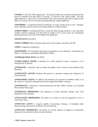 © 2001, Celanese Acetate LLC
ANGORA: 1. The hair of the Angora goat. The long, fine fibers are so smooth and soft that they
must be combined with other fibers in weaving. 2. The hair of the Angora rabbit. The fine,
lightweight hair is warm, and it is often blended with wool to decrease price and to obtain novelty
effects in weaving. By law, the fiber must be described as Angora rabbit hair.
ANHYDRIDE: A compound formed by abstraction of water, usually from an acid. Example:
acetic anhydride, which is used in converting cellulose to cellulose acetate.
ANIDEX FIBER: A manufactured fiber in which the fiber-forming substance is any long chain
synthetic polymer composed of at least 50% by weight of one or more esters of a monohydric
alcohol and acrylic acid, (CH2=CH-COOH) (FTC definition).
ANILINE DYES: See DYES.
ANIMAL FIBERS: Fibers of animal origin such as wool, alpaca, camel hair, and silk.
ANION: A negatively charged ion.
ANISOTROPIC: Not having the same physical properties in every direction. In the plane of a
fabric, it is related to a non-random distribution of fibers.
ANTHRAQUINONE DYES: See DYES.
ANTIBACTERIAL FINISH: A treatment of a textile material to make it resistant to, or to
retard growth of, bacteria.
ANTICHLOR: A chemical, such as sodium thiosulfate, used to remove excess chlorine after
bleaching.
ANTIFELTING AGENTS: Products that prevent or minimize matting and compaction of
textile materials.
ANTIFOAMING AGENT: An additive that minimizes the formation of bubbles within or on
the surface of a liquid by reducing the forces that support the bubble’s structure.
ANTIOXIDANT: A substance to retard deterioration (of fiber, fabrics, finishes, etc.) resulting
from reaction with oxygen.
ANTISOILING PROPERTIES: The properties of textile materials whereby they resist
deposition of dirt and stains.
ANTISTAINING PROPERTIES: The ability of a textile to resist the deposition of oil- or
water-borne stains.
ANTISTATIC AGENT: A reagent capable of preventing, reducing, or dissipating static
electrical charges that may be produced on textile materials.
ANTISTATIC PROPERTIES: The ability of a textile material to disperse an electrostatic
charge and to prevent the build up of static electricity.
 