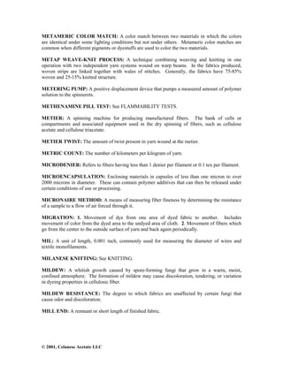 © 2001, Celanese Acetate LLC
METAMERIC COLOR MATCH: A color match between two materials in which the colors
are identical under some lighting conditions but not under others. Metameric color matches are
common when different pigments or dyestuffs are used to color the two materials.
METAP WEAVE-KNIT PROCESS: A technique combining weaving and knitting in one
operation with two independent yarn systems wound on warp beams. In the fabrics produced,
woven strips are linked together with wales of stitches. Generally, the fabrics have 75-85%
woven and 25-15% knitted structure.
METERING PUMP: A positive displacement device that pumps a measured amount of polymer
solution to the spinnerets.
METHENAMINE PILL TEST: See FLAMMABILITY TESTS.
METIER: A spinning machine for producing manufactured fibers. The bank of cells or
compartments and associated equipment used in the dry spinning of fibers, such as cellulose
acetate and cellulose triacetate.
METIER TWIST: The amount of twist present in yarn wound at the metier.
METRIC COUNT: The number of kilometers per kilogram of yarn.
MICRODENIER: Refers to fibers having less than 1 denier per filament or 0.1 tex per filament.
MICROENCAPSULATION: Enclosing materials in capsules of less than one micron to over
2000 microns in diameter. These can contain polymer additives that can then be released under
certain conditions of use or processing.
MICRONAIRE METHOD: A means of measuring fiber fineness by determining the resistance
of a sample to a flow of air forced through it.
MIGRATION: 1. Movement of dye from one area of dyed fabric to another. Includes
movement of color from the dyed area to the undyed area of cloth. 2. Movement of fibers which
go from the center to the outside surface of yarn and back again periodically.
MIL: A unit of length, 0.001 inch, commonly used for measuring the diameter of wires and
textile monofilaments.
MILANESE KNITTING: See KNITTING.
MILDEW: A whitish growth caused by spore-forming fungi that grow in a warm, moist,
confined atmosphere. The formation of mildew may cause discoloration, tendering, or variation
in dyeing properties in cellulosic fiber.
MILDEW RESISTANCE: The degree to which fabrics are unaffected by certain fungi that
cause odor and discoloration.
MILL END: A remnant or short length of finished fabric.
 