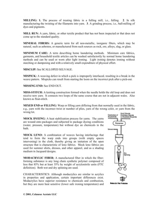 © 2001, Celanese Acetate LLC
MILLING: 1. The process of treating fabric in a fulling mill, i.e., fulling. 2. In silk
manufacturing the twisting of the filaments into yarn. 3. A grinding process, i.e., ball-milling of
dyes and pigments.
MILL RUN: A yarn, fabric, or other textile product that has not been inspected or that does not
come up to the standard quality.
MINERAL FIBERS: A generic term for all non-metallic, inorganic fibers, which may be
natural, such as asbestos, or manufactured from such sources as rock, ore, alloys, slag, or glass.
MINIMUM CARE: A term describing home laundering methods. Minimum care fabrics,
garments, and household textile articles can be washed satisfactorily by normal home laundering
methods and can be used or worn after light ironing. Light ironing denotes ironing without
starching or dampening and with a relatively small expenditure of physical effort.
MISCLIP: See SCALLOPED SELVAGE.
MISPICK: A weaving defect in which a pick is improperly interlaced, resulting in a break in the
weave pattern. Mispicks can result from starting the loom on the incorrect pick after a pick-out.
MISSING END: See END OUT.
MISS-STITCH: A knitting construction formed when the needle holds the old loop and does not
receive new yarn. It connects two loops of the same course that are not in adjacent wales. Also
known as float-stitch.
MIXED END or FILLING: Warp or filling yarn differing from that normally used in the fabric,
e.g., yarn with the incorrect twist or number of plies, yarn of the wrong color, or yarn from the
wrong lot.
MOCK DYEING: A heat stabilization process for yarns. The yarns
are wound onto packages and subjected to package dyeing conditions
(water, pressure, temperature) but without dye an chemicals in the
bath.
MOCK LENO: A combination of weaves having interlacings that
tend to form the warp ends into groups (with empty spaces
intervening) in the cloth, thereby giving an imitation of the open
structure that is characteristic of leno fabrics. Mock leno fabrics are
used for summer shirts, dresses, and other apparel, and as a shading
medium in Jacquard designs.
MODACRYLIC FIBER: A manufactured fiber in which the fiber-
forming substance is any long chain synthetic polymer composed of
less that 85% but at least 35% by weight of acrylonitrile units (FTC
definition). Both wet and dry spinning are used.
CHARACTERISTICS: Although modacrylics are similar to acrylics
in properties and application, certain important differences exist.
Modacrylics have superior resistance to chemicals and combustion,
but they are more heat sensitive (lower safe ironing temperature) and
 