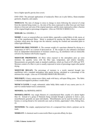 © 2001, Celanese Acetate LLC
have a higher specific gravity (less cover).
END USES: The principal applications of modacrylic fibers are in pile fabrics, flame-retardant
garments, draperies, and carpets.
MODULUS: The ratio of change in stress to change in strain following the removal of crimp
from the material being tested; i.e., the ratio of the stress expressed in either force per unit linear
density or force per unit area of the original specimen, and the strain expressed as either a fraction
of the original length or percentage elongation. (Also see YOUNG’S MODULUS.)
MOHAIR: See ANGORA, 1.
MOIRÉ: A wavy or watered effect on a textile fabric, especially a corded fabric of silk, rayon, or
one of the manufactured fibers. Moiré is produced by passing the fabric between engraved
cylinders which press the design into the material, causing the crushed and uncrushed parts to
reflect light differently.
MOISTURE-FREE WEIGHT: 1. The constant weight of a specimen obtained by drying at a
temperature of 105°C in a current of desiccated air. 2. The weight of a dry substance calculated
from an independent determination of moisture content (e.g., by distillation with an immiscible
solvent or by titration with Fischer reagent).
MOISTURE PROPERTIES: All fibers when exposed to the atmosphere pick up some
moisture; the quantity varies with the fiber type, temperature, and relative humidity.
Measurements are generally made at standard conditions, which are fixed at 65% RH and 70°F.
Moisture content of a fiber or yarn is usually expressed in terms of percentage regain after partial
drying.
MOISTURE REGAIN: The percentage of moisture in a textile material brought into
equilibrium with a standard atmosphere after partial drying, calculated as a percentage of the
moisture-free weight. (Also see STANDARD MOISTURE REGAIN.)
MOLESKIN: A heavy sateen-weave fabric made with heavy, soft-spun filling yarns. The fabric
is sheared and napped to produce a suede effect.
MONK’S CLOTH: A rough, substantial, rather bulky fabric made of very coarse yarn in a 4-
and-4 or similar basket-weave construction.
MONOFIL: See MONOFILAMENT.
MONOFILAMENT: Any single filament of a manufactured fiber, usually of a denier higher
than 14. Instead of a group of filaments being extruded through a spinneret to form a yarn,
monofilaments generally are spun individually. Monofilaments can be used for textiles such as
hosiery or sewing thread or for nontextile uses such as bristles, papermaker’s felts, fishing lines,
etc.
MONOMER: The simple, unpolymerized form of a compound from which a polymer can be
made.
MORDANT: A chemical used in some textile fibers to provide affinity for dyes.
 