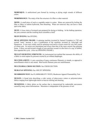 © 2001, Celanese Acetate LLC
MORESQUE: A multicolored yarn formed by twisting or plying single strands of different
colors.
MORPHOLOGY: The study of the fine structure of a fiber or other material.
MOTE: A small piece of seed or vegetable matter in cotton. Motes are removed by boiling the
fiber or fabric in sodium hydroxide, then bleaching. When not removed, they can leave a dark
spot in the fabric.
MUFF: A loose skein of textured yarn prepared for dyeing or bulking. In the bulking operation,
the yarn contracts and the resulting skein resembles a muff.
MUFF DYEING: See DYEING.
MULE SPINNING FRAME: A spinning machine invented by Samuel Crompton in 1782 and
termed “mule” because it was a combination of the machines invented by Arkwright and
Hargreaves. It was once widely used for spinning wool and to a lesser extent for very fine counts
of cotton yarn. Its action was intermittent and slower than that of the more current ring spinning
frame. It drew out and twisted a length of yarn and then wound it in the form of a cop, or bobbin,
then repeated the cycle. (Also see SPINNING FRAME.)
MULLEN BURSTING STRENGTH: An instrumental test method that measures the ability of
a fabric to resist rupture by pressure exerted by an inflated diaphragm.
MULTIFILAMENT: A yarn consisting of many continuous filaments or strands, as opposed to
monofilament which is one strand. Most textile filament yarns are multifilament.
MULTILOBAL CROSS SECTION: See CROSS SECTION.
MURATA® SPINNING: See AIR JET SPINNING.
MUSHROOM TEST: See FLAMMABILITY TESTS, Mushroom Apparel Flammability Test.
MUSLIN: A broad term describing a wide variety of plain-weave cotton or polyester/cotton
fabrics ranging from lightweight sheers to heavier shirting and sheeting.
MUSSINESS: A fabric defect on the surface that is characterized by undesirable unevenness
caused by many minor deformations. Mussiness is independent of the presence of soil.
 