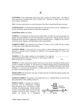 © 2001, Celanese Acetate LLC
N
NAINSOOK: A fine, lightweight, plain-weave fabric, usually of combed cotton. The fabric is
often mercerized to produce luster and is finished soft. Nainsook is chiefly used for infants’
wear, lingerie, and blouses.
NAP: A downy surface given to a cloth when part of the fiber is raised from the basic structure.
NAPHTHALENE: A solid aromatic hydrocarbon (C10H8) derived from coal tar. Naphthalene is
used as moth flakes and as the basis of certain dye components.
NAPHTHOL DYES: See DYES.
NAPPING: A finishing process that raises the surface fibers of a fabric by means of passage over
rapidly revolving cylinders covered with metal points or teasel burrs. Outing, flannel, and wool
broadcloth derive their downy appearance from this finishing process. Napping is also used for
certain knit goods, blankets, and other fabrics with a raised surface.
NARROW FABRIC: Any nonelastic woven fabric, 12 inches or less in width, having a selvage
on either side, except ribbon and seam binding.
NATURAL FIBER: A class name for various genera of fibers (including filaments) of: (1)
animal (i.e., silk and wool); (2) mineral (i.e., asbestos); or (3) vegetable origin (i.e., cotton, flax,
jute, and ramie).
NECKING: 1. The sudden reduction in the diameter of an undrawn
manufactured filament when it is stretched. 2. Narrowing in width of a
fabric or film when it is stretched.
NEEDLE: 1. A thin, metal device, usually with an eye at one end for inserting the thread, used in
sewing to transport the thread. 2. The portion of a knitting machine used for intermeshing the
loops. Several types of knitting needles are available. (Also see SPRING NEEDLE and LATCH
NEEDLE.) 3. In nonwovens manufacture, a barbed metal device used for punching the web’s
own fibers vertically through the web.
NEEDLE BED: Flat metal plate with slots at regular intervals in which the knitting needles slide
on the knitting machine.
NEEDLED FABRICS: The product of the needle loom (q.v.). Needled fabrics are used for rug
pads, papermaker’s felts, padding, linings, etc.
NEEDLE LOOM: A machine for bonding a
nonwoven web by mechanically orienting
fibers through the web. The process is called
needling, or needlepunching. Barbed needles
set into a board punch fiber into the batt and
withdraw, leaving the fibers entangled. The
needles are spaced in a nonaligned
 