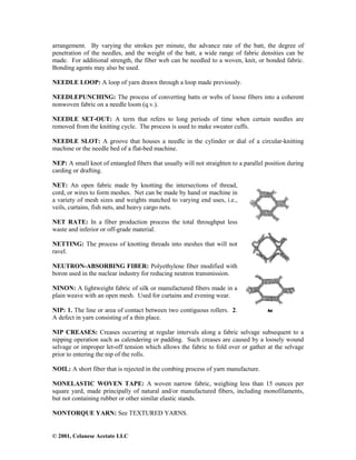 © 2001, Celanese Acetate LLC
arrangement. By varying the strokes per minute, the advance rate of the batt, the degree of
penetration of the needles, and the weight of the batt, a wide range of fabric densities can be
made. For additional strength, the fiber web can be needled to a woven, knit, or bonded fabric.
Bonding agents may also be used.
NEEDLE LOOP: A loop of yarn drawn through a loop made previously.
NEEDLEPUNCHING: The process of converting batts or webs of loose fibers into a coherent
nonwoven fabric on a needle loom (q.v.).
NEEDLE SET-OUT: A term that refers to long periods of time when certain needles are
removed from the knitting cycle. The process is used to make sweater cuffs.
NEEDLE SLOT: A groove that houses a needle in the cylinder or dial of a circular-knitting
machine or the needle bed of a flat-bed machine.
NEP: A small knot of entangled fibers that usually will not straighten to a parallel position during
carding or drafting.
NET: An open fabric made by knotting the intersections of thread,
cord, or wires to form meshes. Net can be made by hand or machine in
a variety of mesh sizes and weights matched to varying end uses, i.e.,
veils, curtains, fish nets, and heavy cargo nets.
NET RATE: In a fiber production process the total throughput less
waste and inferior or off-grade material.
NETTING: The process of knotting threads into meshes that will not
ravel.
NEUTRON-ABSORBING FIBER: Polyethylene fiber modified with
boron used in the nuclear industry for reducing neutron transmission.
NINON: A lightweight fabric of silk or manufactured fibers made in a
plain weave with an open mesh. Used for curtains and evening wear.
NIP: 1. The line or area of contact between two contiguous rollers. 2.
A defect in yarn consisting of a thin place.
NIP CREASES: Creases occurring at regular intervals along a fabric selvage subsequent to a
nipping operation such as calendering or padding. Such creases are caused by a loosely wound
selvage or improper let-off tension which allows the fabric to fold over or gather at the selvage
prior to entering the nip of the rolls.
NOIL: A short fiber that is rejected in the combing process of yarn manufacture.
NONELASTIC WOVEN TAPE: A woven narrow fabric, weighing less than 15 ounces per
square yard, made principally of natural and/or manufactured fibers, including monofilaments,
but not containing rubber or other similar elastic stands.
NONTORQUE YARN: See TEXTURED YARNS.
 