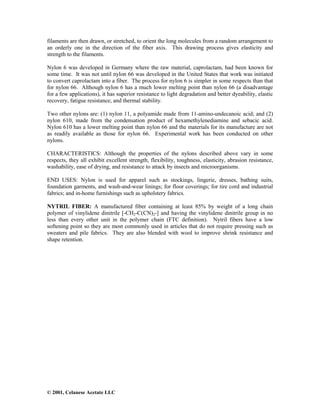 © 2001, Celanese Acetate LLC
filaments are then drawn, or stretched, to orient the long molecules from a random arrangement to
an orderly one in the direction of the fiber axis. This drawing process gives elasticity and
strength to the filaments.
Nylon 6 was developed in Germany where the raw material, caprolactam, had been known for
some time. It was not until nylon 66 was developed in the United States that work was initiated
to convert caprolactam into a fiber. The process for nylon 6 is simpler in some respects than that
for nylon 66. Although nylon 6 has a much lower melting point than nylon 66 (a disadvantage
for a few applications), it has superior resistance to light degradation and better dyeability, elastic
recovery, fatigue resistance, and thermal stability.
Two other nylons are: (1) nylon 11, a polyamide made from 11-amino-undecanoic acid; and (2)
nylon 610, made from the condensation product of hexamethylenediamine and sebacic acid.
Nylon 610 has a lower melting point than nylon 66 and the materials for its manufacture are not
as readily available as those for nylon 66. Experimental work has been conducted on other
nylons.
CHARACTERISTICS: Although the properties of the nylons described above vary in some
respects, they all exhibit excellent strength, flexibility, toughness, elasticity, abrasion resistance,
washability, ease of drying, and resistance to attack by insects and microorganisms.
END USES: Nylon is used for apparel such as stockings, lingerie, dresses, bathing suits,
foundation garments, and wash-and-wear linings; for floor coverings; for tire cord and industrial
fabrics; and in-home furnishings such as upholstery fabrics.
NYTRIL FIBER: A manufactured fiber containing at least 85% by weight of a long chain
polymer of vinylidene dinitrile [-CH2-C(CN)2-] and having the vinylidene dinitrile group in no
less than every other unit in the polymer chain (FTC definition). Nytril fibers have a low
softening point so they are most commonly used in articles that do not require pressing such as
sweaters and pile fabrics. They are also blended with wool to improve shrink resistance and
shape retention.
 